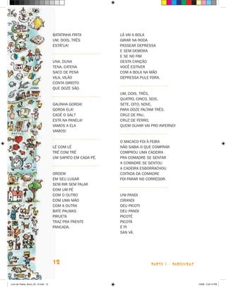 Batatinha frita         Lá vai a bola
                                      Um, dois, três          Girar na roda
                                      Estátua!                Passear depressa
                                                              E sem demora
                                                              E se no fim
                                      Una, duna               Desta canção
                                      Tena, catena            Você estiver
                                      Saco de pena            Com a bola na mão
                                      Vila, vilão             Depressa pule fora.
                                      Conta direito
                                      Que doze são.
                                                              Um, dois, três,
                                                              Quatro, cinco, seis,
                                      Galinha gorda!          Sete, oito, nove,
                                      Gorda ela!              Para doze faltam três.
                                      Cadê o sal?             Cruz de pau,
                                      Está na panela!         Cruz de ferro,
                                      Vamos a ela             Quem olhar vai pro inferno!
                                      Vamos!

                                                              O macaco foi à feira
                                      Lé com lé               Não sabia o que comprar
                                      Tré com tré             Comprou uma cadeira
                                      Um sapato em cada pé.   Pra comadre se sentar
                                                              A comadre se sentou
                                                              A cadeira esborrachou
                                      Ordem                   Coitada da comadre
                                      Em seu lugar            Foi parar no corredor.
                                      Sem rir sem falar
                                      Com um pé
                                      Com o outro             Uni pandi
                                      Com uma mão             Cirandi
                                      Com a outra             Deu picoti
                                      Bate palmas             Deu pandi
                                      Pirueta                 Picoté
                                      Traz pra frente         Picotá
                                      Pancada.                É pi
                                                              San vá.




                                      12                                     parte 1 - PARLENDAS



Livro de Textos_Aluno_20_12.indd 12                                                                1/3/08 5:52:14 PM
 