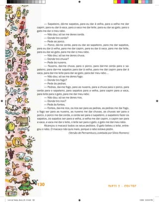 — Sapateiro, dá-me sapatos, para eu dar à velha, para a velha me dar
                                       capim, para eu dar à vaca, para a vaca me dar leite, para eu dar ao gato, para o
                                       gato me dar o meu rabo.
                                             — Não dou; só se me deres cerda.
                                             — Donde tiro cerda?
                                             — Pede ao porco.
                                             — Porco, dá-me cerda, para eu dar ao sapateiro, para me dar sapatos,
                                       para eu dar à velha, para me dar capim, para eu dar à vaca, para me dar leite,
                                       para eu dar ao gato, para me dar o meu rabo.
                                             — Não dou; só se me deres chuva.
                                             — Donde tiro chuva?
                                             — Pede às nuvens.
                                             — Nuvens, dai-me chuva, para o porco, para dar-me cerda para o sa-
                                       pateiro, para dar-me sapatos para dar à velha, para me dar capim para dar à
                                       vaca, para dar-me leite para dar ao gato, para dar meu rabo…
                                             — Não dou; só se me deres fogo.
                                             — Donde tiro fogo?
                                             — Pede às pedras.
                                             — Pedras, dai-me fogo, para as nuvens, para a chuva para o porco, para
                                       cerda para o sapateiro, para sapatos para a velha, para capim para a vaca,
                                       para leite para o gato, para me dar meu rabo.
                                             — Não dou; só se me deres rios.
                                             — Donde tiro rios?
                                             — Pede às fontes.
                                             — Fontes, dai-me rios, os rios ser para as pedras, as pedras me dar fogo,
                                       o fogo ser para as nuvens, as nuvens me dar chuvas, as chuvas ser para o
                                       porco, o porco me dar cerda, a cerda ser para o sapateiro, o sapateiro fazer os
                                       sapatos, os sapatos ser para a velha, a velha me dar capim, o capim ser para
                                       a vaca, a vaca me dar o leite, o leite ser para o gato, o gato me dar meu rabo.
                                             Alcançou o macaco todos os seus pedidos. O gato bebeu o leite, entre-
                                       gou o rabo. O macaco não quis mais, porque o rabo estava podre.
                                             	                      (Versão de Pernambuco, coletada por Sílvio Romero)




                                       130                                                          parte 2 - contos



Livro de Textos_Aluno_20_12.indd 130                                                                                      1/3/08 5:53:53 PM
 