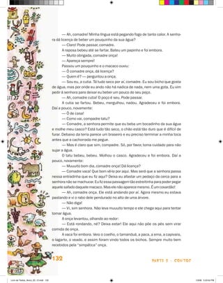 — Ah, comadre! Minha língua está pegando fogo de tanto calor. A senho-
                                       ra dá licença de beber um pouquinho da sua água?
                                              — Claro! Pode passar, comadre.
                                              A raposa bebeu até se fartar. Bateu um papinho e foi embora.
                                              — Muito obrigada, comadre onça!
                                              — Apareça sempre!
                                              Passou um pouquinho e o macaco ouviu:
                                              — Ô comadre onça, dá licença?
                                              — Quem é? — perguntou a onça.
                                              — Sou eu, a cutia. Tá tudo seco por aí, comadre. Eu sou bicho que gosta
                                       de água, mas por onde eu ando não há nadica de nada, nem uma gota. Eu vim
                                       pedir à senhora para deixar eu beber um pouco do seu poço.
                                              — Ah, comadre cutia! O poço é seu. Pode passar.
                                              A cutia se fartou. Bebeu, mergulhou, nadou. Agradeceu e foi embora.
                                       Daí a pouco, novamente:
                                              — Ô de casa!
                                              — Como vai, compadre tatu?
                                              — Comadre, a senhora permite que eu beba um bocadinho da sua água
                                       e molhe meu casco? Está tudo tão seco, o chão está tão duro que é difícil de
                                       furar. Debaixo da terra parece um braseiro e eu preciso terminar a minha toca
                                       antes que a cachorrada me pegue.
                                              — Mas é claro que sim, compadre. Só, por favor, toma cuidado para não
                                       sujar a água.
                                              O tatu bebeu, bebeu. Molhou o casco. Agradeceu e foi embora. Daí a
                                       pouco, novamente:
                                              — Muuuito bom dia, comadre onça! Dá licença?
                                              — Comadre vaca! Que bom vê-la por aqui. Mas será que a senhora passa
                                       nessa entradinha que eu fiz aqui? Deixa eu afastar um pedaço da cerca para a
                                       senhora não se machucar. Eu fiz essa passagem tão estreitinha para poder pegar
                                       aquele safado daquele macaco. Mas ele não aparece mesmo. É um covardão!
                                              — Ah, comadre onça. Ele está andando por aí. Agora mesmo eu estava
                                       pastando e vi o rabo dele pendurado no alto de uma árvore.
                                              — Não diga!
                                              — Vi, sim senhora. Não leva muuuito tempo e ele chega aqui para tentar
                                       tomar água.
                                              A onça levantou, olhando ao redor:
                                              — Está rondando, né? Deixa estar! Ele aqui não põe os pés sem virar
                                       comida de onça.
                                              A vaca foi embora. Veio o coelho, o tamanduá, a paca, a ema, a capivara,
                                       o lagarto, o veado, e assim foram vindo todos os bichos. Sempre muito bem
                                       recebidos pela “simpática” onça.


                                       132                                                          parte 2 - contos



Livro de Textos_Aluno_20_12.indd 132                                                                                     1/3/08 5:53:54 PM
 