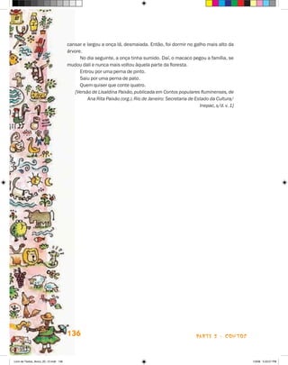 cansar e largou a onça lá, desmaiada. Então, foi dormir no galho mais alto da
                                       árvore.
                                             No dia seguinte, a onça tinha sumido. Daí, o macaco pegou a família, se
                                       mudou dali e nunca mais voltou àquela parte da floresta.
                                             Entrou por uma perna de pinto.
                                             Saiu por uma perna de pato.
                                             Quem quiser que conte quatro.
                                          [Versão de Lisaldina Paixão, publicada em Contos populares fluminenses, de
                                                Ana Rita Paixão (org.). Rio de Janeiro: Secretaria de Estado da Cultura/
                                                                                                        Inepac, s/d. v. 1]




                                       136                                                             parte 2 - contos



Livro de Textos_Aluno_20_12.indd 136                                                                                         1/3/08 5:53:57 PM
 