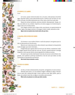 O Corvo e o Jarro
                                       Esopo


                                             Um corvo, quase morto de sede, foi a um jarro, onde pensou encontrar
                                       água. Quando meteu o bico pela borda do jarro, verificou que só havia um res-
                                       tinho no fundo. Era difícil alcançá-la com o bico, pois o jarro era muito alto.
                                             Depois de várias tentativas, precisou desistir, desesperado. Surgiu, en-
                                       tão, uma idéia em seu cérebro. Apanhou um seixo e jogou-o no fundo do jarro.
                                       Jogou mais um e muitos outros.
                                             Com alegria verificou que a água vinha, aos poucos, se aproximando da
                                       borda. Jogou mais alguns seixos e conseguiu matar a sede, salvando a vida.
                                             Água mole em pedra dura tanto bate até que fura.



                                       A Gansa dos Ovos de Ouro
                                       Esopo


                                             Um homem e sua mulher tinham a sorte de possuir uma gansa que to-
                                       dos os dias punha um ovo de ouro.
                                             Mesmo com toda essa sorte, eles acharam que estavam enriquecendo
                                       muito devagar, que assim não dava…
                                             Imaginando que a gansa devia ser de ouro por dentro, resolveram matá-
                                       la e pegar aquela fortuna toda de uma vez. Só que, quando abriram a barriga
                                       da gansa, viram que por dentro ela era igualzinha a todas as outras.
                                             Foi assim que os dois não ficaram ricos de uma vez só, como tinham ima-
                                       ginado, nem puderam continuar recebendo o ovo de ouro que todos os dias
                                       aumentava um pouquinho sua fortuna.
                                             Não tente forçar demais a sorte.



                                       O Cão e o Osso
                                       Esopo


                                             Um dia, um cão ia atravessando uma ponte, carregando um osso na boca.
                                             Olhando para baixo, viu sua própria imagem refletida na água. Pensan-
                                       do ver outro cão, cobiçou-lhe logo o osso e pôs-se a latir. Mal, porém, abriu a
                                       boca, seu próprio osso caiu na água e se perdeu para sempre.
                                             Mais vale um pássaro na mão que dois voando.




                                       138                                                           parte 2 - fábulas



Livro de Textos_Aluno_20_12.indd 138                                                                                     1/3/08 5:53:58 PM
 