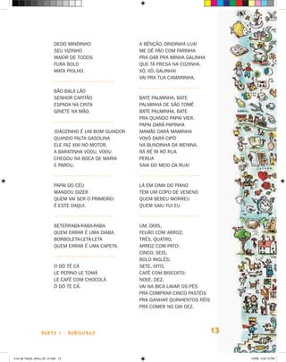 Dedo mindinho                A bênção, Dindinha Lua!
                             Seu vizinho                  Me dê pão com farinha
                             Maior de todos               Pra dar pra minha galinha
                             Fura bolo                    Que tá presa na cozinha.
                             Mata piolho.                 Xô, xô, galinha!
                                                          Vai pra tua camarinha.

                             Bão bala lão
                             Senhor capitão               Bate palminha, bate
                             Espada na cinta              Palminha de São Tomé
                             Ginete na mão.               Bate palminha, bate
                                                          Pra quando papai vier.
                                                          Papai dará papinha
                             Joãozinho é um bom guiador   Mamãe dará maminha
                             Quando falta gasolina        Vovó dará cipó
                             Ele faz xixi no motor.       Na bundinha da menina.
                             A baratinha voou, voou       Rá ré ri ró rua
                             Chegou na boca de Maria      Perua
                             e parou.                     Saia do meio da rua!



                             Papai do céu                 Lá em cima do piano
                             mandou dizer                 Tem um copo de veneno
                             quem vai ser o primeiro:     Quem bebeu morreu
                             é este daqui.                Quem saiu fui eu.



                             Beterraba-raba-raba          Um, dois,
                             Quem errar é uma diaba.      Feijão com arroz;
                             Borboleta-leta-leta          Três, quatro,
                             Quem errar é uma capeta.     Arroz com pato;
                                                          Cinco, seis,
                                                          Bolo inglês;
                             O dô tê cá                   Sete, oito,
                             Le pepino le tomá            Café com biscoito;
                             Le café com chocolá          Nove, dez,
                             Ó dó te cá.                  Vai na bica lavar os pés
                                                          Pra comprar cinco pastéis
                                                          Pra ganhar quinhentos réis
                                                          Pra comer no dia dez.




                    parte 1 - PARLENDAS                                                13


Livro de Textos_Aluno_20_12.indd 13                                                         1/3/08 5:52:15 PM
 