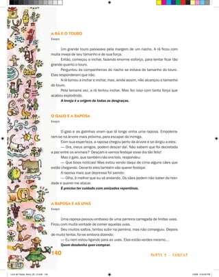 A Rã e o Touro
                                       Esopo


                                             Um grande touro passeava pela margem de um riacho. A rã ficou com
                                       muita inveja de seu tamanho e de sua força.
                                             Então, começou a inchar, fazendo enorme esforço, para tentar ficar tão
                                       grande quanto o touro.
                                             Perguntou às companheiras do riacho se estava do tamanho do touro.
                                       Elas responderam que não.
                                             A rã tornou a inchar e inchar, mas, ainda assim, não alcançou o tamanho
                                       do touro.
                                             Pela terceira vez, a rã tentou inchar. Mas fez isso com tanta força que
                                       acabou explodindo.
                                             A inveja é a origem de todas as desgraças.



                                       O Galo e a Raposa
                                       Esopo


                                             O galo e as galinhas viram que lá longe vinha uma raposa. Empoleira-
                                       ram-se na árvore mais próxima, para escapar da inimiga.
                                             Com sua esperteza, a raposa chegou perto da árvore e se dirigiu a eles:
                                             — Ora, meus amigos, podem descer daí. Não sabem que foi decretada
                                       a paz entre os animais? Desçam e vamos festejar esse dia tão feliz!
                                             Mas o galo, que também não era tolo, respondeu:
                                             — Que boas notícias! Mas estou vendo daqui de cima alguns cães que
                                       estão chegando. Decerto eles também vão querer festejar.
                                             A raposa mais que depressa foi saindo:
                                             — Olha, é melhor que eu vá andando. Os cães podem não saber da novi-
                                       dade e querer me atacar.
                                             É preciso ter cuidado com amizades repentinas.



                                       A Raposa e as Uvas
                                       Esopo


                                             Uma raposa passou embaixo de uma parreira carregada de lindas uvas.
                                       Ficou com muita vontade de comer aquelas uvas.
                                             Deu muitos saltos, tentou subir na parreira, mas não conseguiu. Depois
                                       de muito tentar, foi-se embora dizendo:
                                             — Eu nem estou ligando para as uvas. Elas estão verdes mesmo…
                                             Quem desdenha quer comprar.

                                       140                                                         parte 2 - fábulas



Livro de Textos_Aluno_20_12.indd 140                                                                                   1/3/08 5:54:00 PM
 