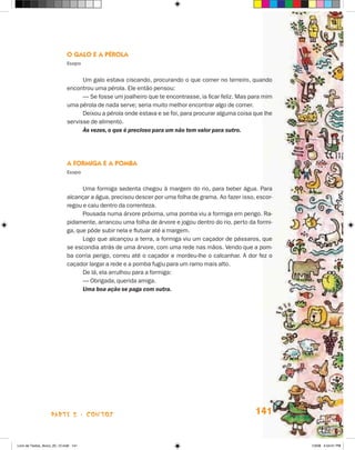 O Galo e a Pérola
                             Esopo


                                   Um galo estava ciscando, procurando o que comer no terreiro, quando
                             encontrou uma pérola. Ele então pensou:
                                   — Se fosse um joalheiro que te encontrasse, ia ficar feliz. Mas para mim
                             uma pérola de nada serve; seria muito melhor encontrar algo de comer.
                                   Deixou a pérola onde estava e se foi, para procurar alguma coisa que lhe
                             servisse de alimento.
                                   Às vezes, o que é precioso para um não tem valor para outro.




                             A Formiga e a Pomba
                             Esopo


                                   Uma formiga sedenta chegou à margem do rio, para beber água. Para
                             alcançar a água, precisou descer por uma folha de grama. Ao fazer isso, escor-
                             regou e caiu dentro da correnteza.
                                   Pousada numa árvore próxima, uma pomba viu a formiga em perigo. Ra-
                             pidamente, arrancou uma folha de árvore e jogou dentro do rio, perto da formi-
                             ga, que pôde subir nela e flutuar até a margem.
                                   Logo que alcançou a terra, a formiga viu um caçador de pássaros, que
                             se escondia atrás de uma árvore, com uma rede nas mãos. Vendo que a pom-
                             ba corria perigo, correu até o caçador e mordeu-lhe o calcanhar. A dor fez o
                             caçador largar a rede e a pomba fugiu para um ramo mais alto.
                                   De lá, ela arrulhou para a formiga:
                                   — Obrigada, querida amiga.
                                   Uma boa ação se paga com outra.




                    parte 2 - contos                                                                141


Livro de Textos_Aluno_20_12.indd 141                                                                          1/3/08 5:54:01 PM
 