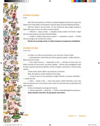 O Leão e o Javali
                                       Esopo


                                             Num dia muito quente, um leão e um javali chegaram juntos a um poço. Es-
                                       tavam com muita sede e começaram a discutir para ver quem beberia primeiro.
                                             Nenhum cedia a vez ao outro. Já iam atracar-se para brigar, quando o
                                       leão olhou para cima e viu vários urubus voando.
                                             — Olhe lá! — disse o leão. — Aqueles urubus estão com fome e espe-
                                       ram para ver qual de nós dois será derrotado.
                                             — Então, é melhor fazermos as pazes — respondeu o javali. — Prefiro
                                       ser seu amigo a ser comida de urubus.
                                             Diante de um perigo maior, é melhor esquecer as pequenas rivalidades.



                                       O Lobo e o Cão
                                       La Fontaine


                                             Um lobo e um cão se encontraram num caminho. Disse o lobo:
                                             — Companheiro, você está com ótimo aspecto: gordo, o pêlo lustroso…
                                       Estou até com inveja!
                                             — Ora, faça como eu — respondeu o cão. — Arranje um bom amo. Eu
                                       tenho comida na hora certa, sou bem tratado… Minha única obrigação é latir
                                       à noite, quando aparecem ladrões. Venha comigo e você terá o mesmo trata-
                                       mento.
                                             O lobo achou ótima idéia e se puseram a caminho.
                                             Mas, de repente, o lobo reparou numa coisa.
                                             — O que é isso no seu pescoço, amigo? Parece um pouco esfolado…
                                       — observou ele.
                                             — Bem — disse o cão — isso é da coleira. Sabe? Durante o dia, meu
                                       amo me prende com uma coleira, que é para eu não assustar as pessoas que
                                       vêm visitá-lo.
                                             O lobo se despediu do amigo ali mesmo:
                                             — Vamos esquecer — disse ele. — Prefiro minha liberdade à sua fartura.
                                             Antes faminto, mas livre, do que gordo, mas cativo.




                                       142                                                          parte 2 - fábulas



Livro de Textos_Aluno_20_12.indd 142                                                                                    1/3/08 5:54:01 PM
 