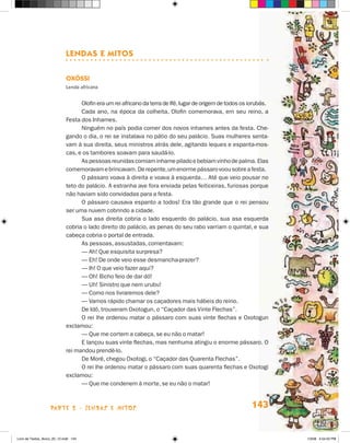 Lendas e Mitos

                             Oxóssi
                             Lenda africana


                                   Olofin era um rei africano da terra de Ifé, lugar de origem de todos os iorubás.
                                   Cada ano, na época da colheita, Olofin comemorava, em seu reino, a
                             Festa dos Inhames.
                                   Ninguém no país podia comer dos novos inhames antes da festa. Che-
                             gando o dia, o rei se instalava no pátio do seu palácio. Suas mulheres senta-
                             vam à sua direita, seus ministros atrás dele, agitando leques e espanta-mos-
                             cas, e os tambores soavam para saudá-lo.
                                   As pessoas reunidas comiam inhame pilado e bebiam vinho de palma. Elas
                             comemoravam e brincavam. De repente, um enorme pássaro voou sobre a festa.
                                   O pássaro voava à direita e voava à esquerda… Até que veio pousar no
                             teto do palácio. A estranha ave fora enviada pelas feiticeiras, furiosas porque
                             não haviam sido convidadas para a festa.
                                   O pássaro causava espanto a todos! Era tão grande que o rei pensou
                             ser uma nuvem cobrindo a cidade.
                                   Sua asa direita cobria o lado esquerdo do palácio, sua asa esquerda
                             cobria o lado direito do palácio, as penas do seu rabo varriam o quintal, e sua
                             cabeça cobria o portal de entrada.
                                   As pessoas, assustadas, comentavam:
                                   — Ah! Que esquisita surpresa?
                                   — Eh! De onde veio esse desmancha-prazer?
                                   — Ih! O que veio fazer aqui?
                                   — Oh! Bicho feio de dar dó!
                                   — Uh! Sinistro que nem urubu!
                                   — Como nos livraremos dele?
                                   — Vamos rápido chamar os caçadores mais hábeis do reino.
                                   De Idô, trouxeram Oxotogun, o “Caçador das Vinte Flechas”.
                                   O rei lhe ordenou matar o pássaro com suas vinte flechas e Oxotogun
                             exclamou:
                                   — Que me cortem a cabeça, se eu não o matar!
                                   E lançou suas vinte flechas, mas nenhuma atingiu o enorme pássaro. O
                             rei mandou prendê-lo.
                                   De Morê, chegou Oxotogi, o “Caçador das Quarenta Flechas”.
                                   O rei lhe ordenou matar o pássaro com suas quarenta flechas e Oxotogi
                             exclamou:
                                   — Que me condenem à morte, se eu não o matar!



                    parte 2 - lendas e mitos                                                               143


Livro de Textos_Aluno_20_12.indd 143                                                                                  1/3/08 5:54:02 PM
 