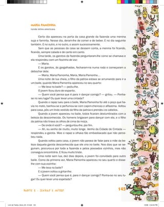 Maria Pamonha
                             Lenda latino-americana


                                    Certo dia apareceu na porta da casa grande da fazenda uma menina
                             suja e faminta. Nesse dia, deram-lhe de comer e de beber. E no dia seguinte
                             também. E no outro, e no outro, e assim sucessivamente.
                                    Sem que as pessoas da casa se dessem conta, a menina foi ficando,
                             ficando, sempre calada e de canto em canto.
                                    Uma tarde, os garotos da fazenda perguntaram-lhe como se chamava e
                             ela respondeu com um fiozinho de voz:
                                    — Maria.
                                    E os garotos, às gargalhadas, fecharam-na numa roda e começaram a
                             debochar dela:
                                    — Maria, Maria Pamonha, Maria, Maria Pamonha…
                                    Uma noite de lua cheia, o filho da patroa estava se arrumando para ir a
                             um baile, quando Maria Pamonha apareceu no seu quarto:
                                    — Me leva no baile? — pediu-lhe.
                                    O jovem ficou duro de espanto.
                                    — Quem você pensa que é para ir dançar comigo? — gritou. — Ponha-
                             se no seu lugar! Ou quer levar uma cintada?
                                    Quando o rapaz saiu para o baile, Maria Pamonha foi até o poço que ha-
                             via no mato, banhou-se e perfumou-se com capim-cheiroso e alfazema. Voltou
                             para casa, pôs um lindo vestido da filha da patroa e prendeu os cabelos.
                                    Quando a jovem apareceu no baile, todos ficaram deslumbrados com a
                             beleza da desconhecida. Os homens brigavam para dançar com ela, e o filho
                             da patroa não tirava os olhos de cima da moça.
                                    — De onde é você? — perguntou-lhe, por fim.
                                    — Ah, eu venho de muito, muito longe. Venho da Cidade de Cintada —
                             respondeu a garota. Mas o rapaz a olhava tão embasbacado que não perce-
                             beu nada.
                                    Quando voltou para casa, o jovem não parava de falar para a mãe da be-
                             leza daquela garota desconhecida que ele vira no baile. Nos dias que se se-
                             guiram, procurou-a por toda a fazenda e pelos povoados vizinhos, mas não
                             conseguiu encontrá-la. E ficou muito triste.
                                    Uma noite sem lua, dez dias depois, o jovem foi convidado para outro
                             baile. Como da primeira vez, Maria Pamonha apareceu no seu quarto e disse-
                             lhe com sua vozinha:
                                    — Me leva no baile?
                                    E o jovem voltou a gritar-lhe:
                                    — Quem você pensa que é, para ir dançar comigo? Ponha-se no seu lu-
                             gar! Ou quer levar uma espetada?



                    parte 2 - lendas e mitos                                                        145


Livro de Textos_Aluno_20_12.indd 145                                                                          1/3/08 5:54:04 PM
 