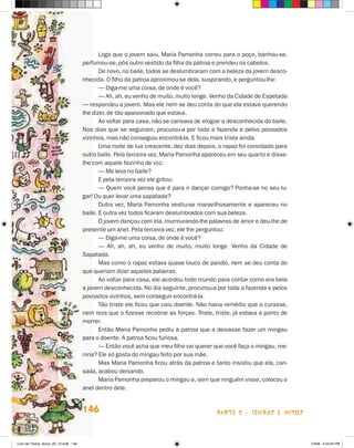 Logo que o jovem saiu, Maria Pamonha correu para o poço, banhou-se,
                                       perfumou-se, pôs outro vestido da filha da patroa e prendeu os cabelos.
                                              De novo, no baile, todos se deslumbraram com a beleza da jovem desco-
                                       nhecida. O filho da patroa aproximou-se dela, suspirando, e perguntou-lhe:
                                              — Diga-me uma coisa, de onde é você?
                                              — Ah, ah, eu venho de muito, muito longe. Venho da Cidade de Espetada
                                       — respondeu a jovem. Mas ele nem se deu conta do que ela estava querendo
                                       lhe dizer, de tão apaixonado que estava.
                                              Ao voltar para casa, não se cansava de elogiar a desconhecida do baile.
                                       Nos dias que se seguiram, procurou-a por toda a fazenda e pelos povoados
                                       vizinhos, mas não conseguiu encontrá-la. E ficou mais triste ainda.
                                              Uma noite de lua crescente, dez dias depois, o rapaz foi convidado para
                                       outro baile. Pela terceira vez, Maria Pamonha apareceu em seu quarto e disse-
                                       lhe com aquele fiozinho de voz:
                                              — Me leva no baile?
                                              E pela terceira vez ele gritou:
                                              — Quem você pensa que é para ir dançar comigo? Ponha-se no seu lu-
                                       gar! Ou quer levar uma sapatada?
                                              Outra vez, Maria Pamonha vestiu-se maravilhosamente e apareceu no
                                       baile. E outra vez todos ficaram deslumbrados com sua beleza.
                                              O jovem dançou com ela, murmurando-lhe palavras de amor e deu-lhe de
                                       presente um anel. Pela terceira vez, ele lhe perguntou:
                                              — Diga-me uma coisa, de onde é você?
                                              — Ah, ah, ah, eu venho de muito, muito longe. Venho da Cidade de
                                       Sa­ atada.
                                          p
                                              Mas como o rapaz estava quase louco de paixão, nem se deu conta do
                                       que queriam dizer aquelas palavras.
                                              Ao voltar para casa, ele acordou todo mundo para contar como era bela
                                       a jovem desconhecida. No dia seguinte, procurou-a por toda a fazenda e pelos
                                       povoados vizinhos, sem conseguir encontrá-la.
                                              Tão triste ele ficou que caiu doente. Não havia remédio que o curasse,
                                       nem reza que o fizesse recobrar as forças. Triste, triste, já estava a ponto de
                                       morrer.
                                              Então Maria Pamonha pediu à patroa que a deixasse fazer um mingau
                                       para o doente. A patroa ficou furiosa.
                                              — Então você acha que meu filho vai querer que você faça o mingau, me-
                                       nina? Ele só gosta do mingau feito por sua mãe.
                                              Mas Maria Pamonha ficou atrás da patroa e tanto insistiu que ela, can-
                                       sada, acabou deixando.
                                              Maria Pamonha preparou o mingau e, sem que ninguém visse, colocou o
                                       anel dentro dele.


                                       146                                                parte 2 - lendas e mitos



Livro de Textos_Aluno_20_12.indd 146                                                                                     1/3/08 5:54:04 PM
 