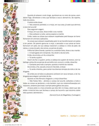 Quando já estavam muito longe, ajuntaram-se no meio da canoa, acen-
                                       deram fogo, derreteram o breu que fechava o coco e abriram-no. De repente,
                                       tudo escureceu.
                                             O piloto então disse:
                                             — Nós estamos perdidos; e a moça, em sua casa, já sabe que abrimos
                                       o coco de tucumã!
                                             Eles seguiram viagem.
                                             A moça, em sua casa, disse então a seu marido:
                                             — Eles soltaram a noite; vamos esperar a manhã.
                                             Então, todas as coisas que estavam espalhadas pelo bosque se trans-
                                       formaram em animais e pássaros.
                                             As coisas que estavam espalhadas pelo rio se transformaram em patos
                                       e em peixes. Do paneiro gerou-se a onça; o pescador e sua canoa se trans-
                                       formaram em pato; de sua cabeça nasceram a cabeça e o bico do pato; da
                                       canoa, o corpo do pato; dos remos, as pernas do pato.
                                             A filha da Cobra Grande, quando viu a estrela-d’alva, disse a seu marido:
                                             — A madrugada vem rompendo. Vou dividir o dia da noite.
                                             Então, ela enrolou um fio e disse-lhe:
                                             — Tu serás cujubim.
                                             Assim ela fez o cujubim; pintou a cabeça do cujubim de branco, com ta-
                                       batinga; pintou-lhe as pernas de vermelho com urucum e, então, disse-lhe:
                                             — Cantarás para todo o sempre, quando a manhã vier raiando.
                                             Ela enrolou o fio, sacudiu cinza em riba dele, e disse:
                                             — Tu serás inhambu, para cantar nos diversos tempos da noite e de ma-
                                       drugada.
                                             De então pra cá todos os pássaros cantaram em seus tempos, e de ma-
                                       drugada para alegrar o princípio do dia.
                                             Quando os três fâmulos chegaram, o moço disse-lhes:
                                             — Não fostes fiéis – abristes o caroço de tucumã, soltastes a noite e
                                       todas as coisas se perderam, e vós também, que vos metamorfoseastes em
                                       macacos, andareis para todo o sempre pelos galhos dos paus.
                                             (A boca preta e a risca amarela que eles têm no braço, dizem que são
                                       ainda o sinal do breu que fechava o caroço de tucumã e que escorreu sobre
                                       eles quando o derreteram.)
                                                                             (General Couto de Magalhães, O selvagem)




                                       148                                                parte 2 - lendas e mitos



Livro de Textos_Aluno_20_12.indd 148                                                                                     1/3/08 5:54:06 PM
 