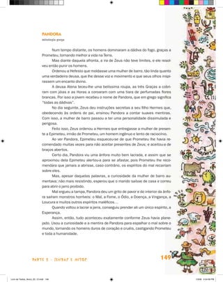 Pandora
                             Mitologia grega


                                   Num tempo distante, os homens dominaram a dádiva do fogo, graças a
                             Prometeu, tornando melhor a vida na Terra.
                                   Mas diante daquela afronta, a ira de Zeus não teve limites, e ele resol-
                             veu então punir os homens.
                                   Ordenou a Hefesto que moldasse uma mulher de barro, tão linda quanto
                             uma verdadeira deusa, que lhe desse voz e movimento e que seus olhos inspi-
                             rassem um encanto divino.
                                   A deusa Atena teceu-lhe uma belíssima roupa, as três Graças a cobri-
                             ram com jóias e as Horas a coroaram com uma tiara de perfumadas flores
                             brancas. Por isso a jovem recebeu o nome de Pandora, que em grego significa
                             “todas as dádivas”.
                                   No dia seguinte, Zeus deu instruções secretas a seu filho Hermes que,
                             obedecendo às ordens do pai, ensinou Pandora a contar suaves mentiras.
                             Com isso, a mulher de barro passou a ter uma personalidade dissimulada e
                             perigosa.
                                   Feito isso, Zeus ordenou a Hermes que entregasse a mulher de presen-
                             te a Epimeteu, irmão de Prometeu, um homem ingênuo e lento de raciocínio.
                                   Ao ver Pandora, Epimeteu esqueceu-se de que Prometeu lhe havia re-
                             comendado muitas vezes para não aceitar presentes de Zeus; e aceitou-a de
                             braços abertos.
                                   Certo dia, Pandora viu uma ânfora muito bem lacrada, e assim que se
                             aproximou dela Epimeteu alertou-a para se afastar, pois Prometeu lhe reco-
                             mendara que jamais a abrisse, caso contrário, os espíritos do mal recairiam
                             sobre eles.
                                   Mas, apesar daquelas palavras, a curiosidade da mulher de barro au-
                             mentava; não mais resistindo, esperou que o marido saísse de casa e correu
                             para abrir o jarro proibido.
                                   Mal ergueu a tampa, Pandora deu um grito de pavor e do interior da ânfo-
                             ra saíram monstros horríveis: o Mal, a Fome, o Ódio, a Doença, a Vingança, a
                             Loucura e muitos outros espíritos maléficos…
                                   Quando voltou a lacrar a jarra, conseguiu prender ali um único espírito, a
                             Esperança.
                                   Assim, então, tudo aconteceu exatamente conforme Zeus havia plane-
                             jado. Usou a curiosidade e a mentira de Pandora para espalhar o mal sobre o
                             mundo, tornando os homens duros de coração e cruéis, castigando Prometeu
                             e toda a humanidade.




                    parte 2 - lendas e mitos                                                          149


Livro de Textos_Aluno_20_12.indd 149                                                                            1/3/08 5:54:06 PM
 