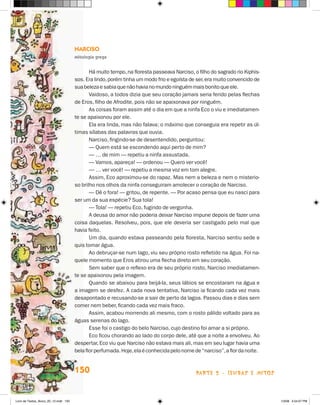 Narciso
                                       Mitologia grega


                                              Há muito tempo, na floresta passeava Narciso, o filho do sagrado rio Kiphis-
                                       sos. Era lindo, porém tinha um modo frio e egoísta de ser, era muito con­ encido de
                                                                                                               v
                                       sua beleza e sabia que não havia no mundo ninguém mais bonito que ele.
                                              Vaidoso, a todos dizia que seu coração jamais seria ferido pelas flechas
                                       de Eros, filho de Afrodite, pois não se apaixonava por ninguém.
                                              As coisas foram assim até o dia em que a ninfa Eco o viu e imediatamen-
                                       te se apaixonou por ele.
                                              Ela era linda, mas não falava; o máximo que conseguia era repetir as úl-
                                       timas sílabas das palavras que ouvia.
                                              Narciso, fingindo-se de desentendido, perguntou:
                                              — Quem está se escondendo aqui perto de mim?
                                              — … de mim — repetiu a ninfa assustada.
                                              — Vamos, apareça! — ordenou — Quero ver você!
                                              — … ver você! — repetiu a mesma voz em tom alegre.
                                              Assim, Eco aproximou-se do rapaz. Mas nem a beleza e nem o misterio-
                                       so brilho nos olhos da ninfa conseguiram amolecer o coração de Narciso.
                                              — Dê o fora! — gritou, de repente. — Por acaso pensa que eu nasci para
                                       ser um da sua espécie? Sua tola!
                                              — Tola! — repetiu Eco, fugindo de vergonha.
                                              A deusa do amor não poderia deixar Narciso impune depois de fazer uma
                                       coisa daquelas. Resolveu, pois, que ele deveria ser castigado pelo mal que
                                       havia feito.
                                              Um dia, quando estava passeando pela floresta, Narciso sentiu sede e
                                       quis tomar água.
                                              Ao debruçar-se num lago, viu seu próprio rosto refletido na água. Foi na-
                                       quele momento que Eros atirou uma flecha direto em seu coração.
                                              Sem saber que o reflexo era de seu próprio rosto, Narciso imediatamen-
                                       te se apaixonou pela imagem.
                                              Quando se abaixou para beijá-la, seus lábios se encostaram na água e
                                       a imagem se desfez. A cada nova tentativa, Narciso ia ficando cada vez mais
                                       desapontado e recusando-se a sair de perto da lagoa. Passou dias e dias sem
                                       comer nem beber, ficando cada vez mais fraco.
                                              Assim, acabou morrendo ali mesmo, com o rosto pálido voltado para as
                                       águas serenas do lago.
                                              Esse foi o castigo do belo Narciso, cujo destino foi amar a si próprio.
                                              Eco ficou chorando ao lado do corpo dele, até que a noite a envolveu. Ao
                                       despertar, Eco viu que Narciso não estava mais ali, mas em seu lugar havia uma
                                       bela flor perfumada. Hoje, ela é conhecida pelo nome de “narciso”, a flor da noite.


                                       150                                                   parte 2 - lendas e mitos



Livro de Textos_Aluno_20_12.indd 150                                                                                         1/3/08 5:54:07 PM
 