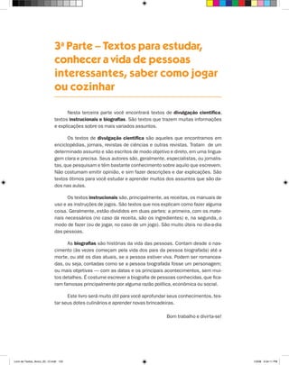3a Parte – Textos para estudar,
                             conhecer a vida de pessoas
                             interessantes, saber como jogar
                             ou cozinhar

                                   Nesta terceira parte você encontrará textos de divulgação científica,
                             textos instrucionais e biografias. São textos que trazem muitas informações
                             e explicações sobre os mais variados assuntos.

                                   Os textos de divulgação científica são aqueles que encontramos em
                             enciclopédias, jornais, revistas de ciências e outras revistas. Tratam de um
                             determinado assunto e são escritos de modo objetivo e direto, em uma lingua-
                             gem clara e precisa. Seus autores são, geralmente, especialistas, ou jornalis-
                             tas, que pesquisam e têm bastante conhecimento sobre aquilo que escrevem.
                             Não costumam emitir opinião, e sim fazer descrições e dar explicações. São
                             textos ótimos para você estudar e aprender muitos dos assuntos que são da-
                             dos nas aulas.

                                    Os textos instrucionais são, principalmente, as receitas, os manuais de
                             uso e as instruções de jogos. São textos que nos explicam como fazer alguma
                             coisa. Geralmente, estão divididos em duas partes: a primeira, com os mate-
                             riais necessários (no caso da receita, são os ingredientes) e, na segunda, o
                             modo de fazer (ou de jogar, no caso de um jogo). São muito úteis no dia-a-dia
                             das pessoas.

                                   As biografias são histórias da vida das pessoas. Contam desde o nas-
                             cimento (às vezes começam pela vida dos pais da pessoa biografada) até a
                             morte, ou até os dias atuais, se a pessoa estiver viva. Podem ser romancea-
                             das, ou seja, contadas como se a pessoa biografada fosse um personagem;
                             ou mais objetivas — com as datas e os principais acontecimentos, sem mui-
                             tos detalhes. É costume escrever a biografia de pessoas conhecidas, que fica-
                             ram famosas principalmente por alguma razão política, econômica ou social.

                                   Este livro será muito útil para você aprofundar seus conhecimentos, tes-
                             tar seus dotes culinários e aprender novas brincadeiras.

                                                                                 Bom trabalho e divirta-se!




Livro de Textos_Aluno_20_12.indd 153                                                                          1/3/08 5:54:11 PM
 
