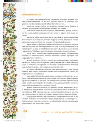 Borboletas urbanas

                                              As cidades são lugares cinzentos, barulhentos e poluídos. Mas elas tam­
                                       bém têm seus encantos. Um dos mais coloridos animais, as borboletas, ale-
                                       gram os ares das cidades, voando e fazendo malabarismos.
                                              Apesar de viverem melhor em ambientes naturais, como florestas e
                                       campos, as borboletas também são encontradas nas cidades.
                                              Costuma-se dizer que “onde há plantas, há borboletas”, porque, na maio­
                                       ria das vezes, as herbívoras aparecem em todos os lugares onde existe ali-
                                       mento.
                                              Por isso, é importante que as praças, as ruas e os jardins das cidades
                                       tenham flores e árvores que, além de alegrar o homem, dão casa e comida
                                       para os animais, permitindo que convivam com a sociedade urbana.
                                              Apesar disso, as borboletas brasileiras enfrentam um problema nas cida-
                                       des: a maior parte das plantas presentes nas ruas, usadas para arborização, é
                                       “estrangeira”, ou seja, foi trazida de outras regiões. E, em geral, essas plantas
                                       “estrangeiras” não fazem parte do cardápio natural das nossas borboletas.
                                              Desse modo, os melhores lugares para encontrarmos borboletas nas
                                       cidades são terrenos baldios, encostas de morros, quintais e parques com
                                       vegetação nativa brasileira.
                                              Nesses ambientes, há flores que servem de alimento para as borbole-
                                       tas adultas e folhas, para as lagartas. Deve-se lembrar que, quando saem dos
                                       ovos, as borboletas são lagartas, não têm asas, sendo totalmente diferentes
                                       dos adultos. Portanto, a alimentação também é diferente.
                                              As cidades não são os ambientes mais adequados para esses insetos
                                       viverem. Além da falta de alimento, enfrentam outros problemas, como a po-
                                       luição e a baixa umidade do ar.
                                              Algumas borboletas são resistentes e conseguem sobreviver em ar po-
                                       luído, como a borboleta-do-manacá, encontrada nas cidades. Mas outras não
                                       agüentam os efeitos da poluição. Em conseqüência, existem espécies que já
                                       estão extintas ou ameaçadas de extinção, por causa das atividades humanas,
                                       que modificam ou destroem o ambiente natural.
                                              Na área urbana de São Paulo, por exemplo, existem apenas cerca de 20
                                       a 30 espécies de borboletas, enquanto nos parques da cidade podem ser en-
                                       contradas até 300. Isso ocorre porque a maioria das borboletas se alimenta
                                       de frutos que caem no solo e, nas cidades, existem poucas plantas frutíferas.
                                              Os grupos de borboleta que vivem melhor em cidades são os que se ali-
                                       mentam de flores e vivem naturalmente em áreas abertas, como campos. Es-
                                       sas borboletas encontram ambientes ensolarados semelhantes aos campos
                                       nos quintais e nos jardins das cidades.




                                       158                         parte 3 - TEXTOS DE DIVULGAÇÃO CIENTÍFICA



Livro de Textos_Aluno_20_12.indd 158                                                                                       1/3/08 5:54:14 PM
 