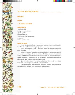 TEXTOS INSTRUCIONAIS

                                       Receitas

                                       Doces

                                       1.	 Pamonha do Norte

                                       Ingredientes
                                       ½ quilo de fubá
                                       Leite grosso de um coco
                                       Açúcar a gosto
                                       Uma pitada de sal
                                       1 colherinha (chá) de manteiga
                                       Erva-doce
                                       Leite, o quanto baste

                                       Modo de fazer
                                              Ponha numa vasilha funda o fubá, o leite de coco, o sal, a manteiga e lei-
                                       te suficiente para formar um mingau grosso.
                                              Adoce então a gosto e junte a erva-doce, depois de esfregá-la um pouco
                                       entre os dedos.
                                              Costure à máquina uns saquinhos de algodãozinho grosso, com uns 15
                                       cm de comprimento por 10 cm de diâmetro. Encha esses saquinhos com a
                                       massa de fubá e amarre a boca de cada um, deixando um espaço entre a mas-
                                       sa e o amarrilho. À medida que os for enchendo e amarrando, deite-os num
                                       caldeirão de água fervente, levemente adocicada.
                                              Quando endurecerem, a pamonha está cozida. Vá retirando-os então e
                                       levando-os para uma peneira, a fim de escorrerem bem.
                                              Tire as pamonhas dos saquinhos enquanto quentes, mas depois de
                                       bem escorridas. Sirva-as frias, com café ou café com leite.




                                       168                                        parte 3 - TEXTOS instrucionais



Livro de Textos_Aluno_20_12.indd 168                                                                                       1/3/08 5:54:21 PM
 