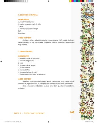 2. Bolinhos de Tapioca

                             Ingredientes
                             1 pacotinho de tapioca
                             1 copo e um pouco mais de leite
                             3 ovos
                             1 colher (sopa) de manteiga
                             Sal
                             Erva-doce

                             Modo de fazer
                                   Misture o leite e a tapioca e deixe inchar durante 4 a 5 horas. Junte en-
                             tão a manteiga, o sal, a erva-doce e os ovos. Faça os bolinhos e asse-os em
                             fogo brando.



                             3.	Broas de Fubá

                             Ingredientes
                             2 colheres (sopa) de manteiga
                             2 colheres de gordura
                             2 ovos
                             2 xícaras(chá) de açúcar
                             3 xícaras de leite
                             3 xícaras de fubá
                             1 xícara de farinha de trigo
                             1 colher (sopa) bem cheia de fermento

                             Modo de fazer
                                    Bata bem a manteiga, a gordura, o açúcar e as gemas. Junte o leite, o fubá,
                             a farinha de trigo peneirada, as claras batidas em neve e, por último, o fermento.
                                    Bata a massa bem batida e leve ao forno bem quente em assadeiras
                             untadas.




                    parte 3 - TEXTOS instrucionais                                                      169


Livro de Textos_Aluno_20_12.indd 169                                                                              1/3/08 5:54:22 PM
 