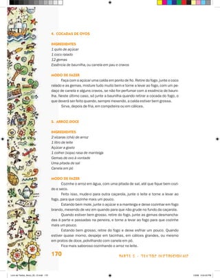 4.	Cocadas de Ovos

                                       Ingredientes
                                       1 quilo de açúcar
                                       1 coco ralado
                                       12 gemas
                                       Essência de baunilha, ou canela em pau e cravos

                                       Modo de fazer
                                             Faça com o açúcar uma calda em ponto de fio. Retire do fogo, junte o coco
                                       ralado e as gemas, misture tudo muito bem e torne a levar ao fogo, com um pe-
                                       daço de canela e alguns cravos, se não for perfumar com a essência de bauni-
                                       lha. Neste último caso, só junte a baunilha quando retirar a cocada do fogo, o
                                       que deverá ser feito quando, sempre mexendo, a calda estiver bem grossa.
                                             Sirva, depois de fria, em compoteira ou em cálices.



                                       5.	Arroz-doce

                                       Ingredientes
                                       2 xícaras (chá) de arroz
                                       1 litro de leite
                                       Açúcar a gosto
                                       1 colher (sopa) rasa de manteiga
                                       Gemas de ovo à vontade
                                       Uma pitada de sal
                                       Canela em pó

                                       Modo de fazer
                                             Cozinhe o arroz em água, com uma pitada de sal, até que fique bem cozi-
                                       do e seco.
                                             Feito isso, mude-o para outra caçarola, junte o leite e torne a levar ao
                                       fogo, para que cozinhe mais um pouco.
                                             Estando bem mole, junte o açúcar e a manteiga e deixe cozinhar em fogo
                                       brando, mexendo de vez em quando para que não grude no fundo da caçarola.
                                             Quando estiver bem grosso, retire do fogo, junte as gemas desmancha-
                                       das à parte e passadas na peneira, e torne a levar ao fogo para que cozinhe
                                       mais um pouco.
                                             Estando bem grosso, retire do fogo e deixe esfriar um pouco. Quando
                                       estiver quase morno, despeje em tacinhas, em cálices grandes, ou mesmo
                                       em pratos de doce, polvilhando com canela em pó.
                                             Fica mais saboroso cozinhando o arroz no leite.

                                       170                                       parte 3 - TEXTOS instrucionais



Livro de Textos_Aluno_20_12.indd 170                                                                                     1/3/08 5:54:23 PM
 