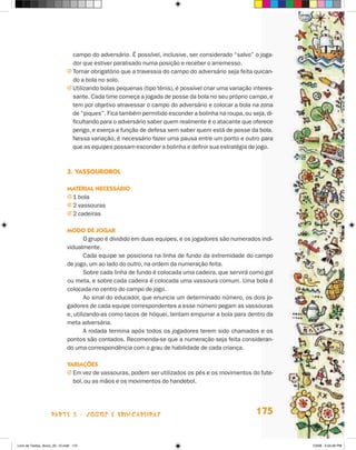 campo do adversário. É possível, inclusive, ser considerado “salvo” o joga-
                               dor que estiver paralisado numa posição e receber o arremesso.
                             j  ornar obrigatório que a travessia do campo do adversário seja feita quican-
                               T
                               do a bola no solo.
                             j  tilizando bolas pequenas (tipo tênis), é possível criar uma variação interes-
                               U
                               sante. Cada time começa a jogada de posse da bola no seu próprio campo, e
                               tem por objetivo atravessar o campo do adversário e colocar a bola na zona
                               de “piques”. Fica também permitido esconder a bolinha na roupa, ou seja, di-
                               ficultando para o adversário saber quem realmente é o atacante que oferece
                               perigo, e exerça a função de defesa sem saber quem está de posse da bola.
                               Nessa variação, é necessário fazer uma pausa entre um ponto e outro para
                               que as equipes possam esconder a bolinha e definir sua estratégia de jogo.



                             3.	Vassourobol

                             Material necessário
                             j 1 bola
                             j 2 vassouras
                             j 2 cadeiras

                             Modo de jogar
                                     O grupo é dividido em duas equipes, e os jogadores são numerados indi-
                             vidualmente.
                                     Cada equipe se posiciona na linha de fundo da extremidade do campo
                             de jogo, um ao lado do outro, na ordem da numeração feita.
                                     Sobre cada linha de fundo é colocada uma cadeira, que servirá como gol
                             ou meta, e sobre cada cadeira é colocada uma vassoura comum. Uma bola é
                             colocada no centro do campo de jogo.
                                     Ao sinal do educador, que enuncia um determinado número, os dois jo-
                             gadores de cada equipe correspondentes a esse número pegam as vassouras
                             e, utilizando-as como tacos de hóquei, tentam empurrar a bola para dentro da
                             meta adversária.
                                     A rodada termina após todos os jogadores terem sido chamados e os
                             pontos são contados. Recomenda-se que a numeração seja feita consideran-
                             do uma correspondência com o grau de habilidade de cada criança.

                             Variações
                             j  m vez de vassouras, podem ser utilizados os pés e os movimentos do fute-
                               E
                               bol, ou as mãos e os movimentos do handebol.




                    parte 3 - jogos e brincadeiras                                                     175


Livro de Textos_Aluno_20_12.indd 175                                                                             1/3/08 5:54:26 PM
 