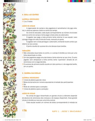 4.	Bola ao centro

                                       Material necessário
                                       j 1 ou 2 bolas

                                       Modo de jogar
                                               A organização do campo e dos jogadores é semelhante à do jogo ante-
                                       rior, e utiliza-se apenas a bola no centro do campo.
                                               Ao sinal do educador, cada dupla correspondente ao número enunciado
                                       corre ao centro do campo e tenta pegar a bola antes do adversário.
                                               O jogador que pega a bola primeiro tenta retornar à sua equipe; caso
                                       consiga chegar de volta à linha de fundo, marcará um ponto.
                                               O jogador sem a bola persegue o adversário, tentando tocá-lo antes que
                                       retorne ao seu campo.
                                               O ponto resulta do sucesso de uma dessas duas tarefas.

                                       Variações
                                       j  ão colocadas duas bolas no centro, e o campo é dividido ao meio por uma
                                         S
                                         linha desenhada no chão.
                                       j  m dos jogadores pega uma das bolas e tenta retornar ao seu time. O outro
                                         U
                                         jogador, sem ultrapassar a linha central, tenta “queimá-lo” através de um
                                         arremesso com a segunda bola.
                                       j  sucesso da primeira tarefa resulta em dois pontos e o da segunda tarefa,
                                         O
                                         em um ponto.



                                       5.	Guerra das bolas

                                       Material necessário
                                       j 1 bola de plástico grande e leve
                                       j Bolas de borracha em número equivalente à metade dos participantes
                                       j Giz
                                       j Rede de voleibol (para a variação)
                                       j 1 bola de plástico (para a variação)

                                       Modo de jogar
                                              No campo de jogo é desenhado um grande círculo (o diâmetro depende
                                       do alcance de arremesso das crianças e do espaço disponível). Esse grande
                                       círculo é dividido ao meio por uma linha central.
                                              Cada equipe recebe um número de bolas correspondente à metade do




                                       176                                       parte 3 - jogos e brincadeiras



Livro de Textos_Aluno_20_12.indd 176                                                                                    1/3/08 5:54:27 PM
 