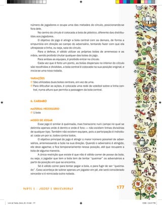 número de jogadores e ocupa uma das metades do círculo, posicionando-se
                             fora dele.
                                    No centro do círculo é colocada a bola de plástico, diferente das distribu-
                             ídas aos jogadores.
                                    O objetivo do jogo é atingir a bola central com as demais, de forma a
                             empurrá-la em direção ao campo do adversário, tentando fazer com que ela
                             ultrapasse a linha, ou seja, saia do círculo.
                                    Para a defesa, é válido utilizar as próprias bolas de arremesso e as
                             mãos, sendo proibido chutar qualquer das bolas do jogo.
                                    Para ambas as equipes, é proibido entrar no círculo.
                                    Cada vez que é feito um ponto, as bolas dispersas no interior do círculo
                             são recolhidas e divididas, a bola central é colocada na sua posição original, e
                             inicia-se uma nova rodada.

                             Variações
                             j  ão utilizadas duas bolas centrais, em vez de uma.
                               S
                             j  ara dificultar as ações, é colocada uma rede de voleibol sobre a linha cen-
                               P
                               tral, numa altura que permita a passagem da bola central.



                             6. Carimbo

                             Material necessário
                             j 1 bola

                             Modo de jogar
                                    Esse jogo é similar à queimada, mas transcorre num campo no qual se
                             delimita apenas onde é dentro e onde é fora — não existem linhas divisórias
                             de qualquer tipo. Também não existem equipes, pois a participação é individu-
                             al: cada um por si, todos contra todos.
                                    O objetivo principal do jogo é atingir o maior número possível de adver-
                             sários, arremessando a bola na sua direção. Quando o adversário é atingido,
                             ele deve agachar, e fica temporariamente nessa posição, até que recupere a
                             bola de alguma maneira.
                                    A única restrição que existe é que não é válido correr de posse da bola,
                             ou seja, o jogador que tem a bola tem de tentar “queimar” os adversários a
                             partir da posição em que se encontra.
                                    Só é válido correr para tentar pegar a bola, e para fugir de ser “queima-
                             do”. Caso aconteça de sobrar apenas um jogador em pé, ele será considerado
                             vencedor e é reiniciada outra rodada.




                    parte 3 - jogos e brincadeiras                                                      177


Livro de Textos_Aluno_20_12.indd 177                                                                              1/3/08 5:54:27 PM
 
