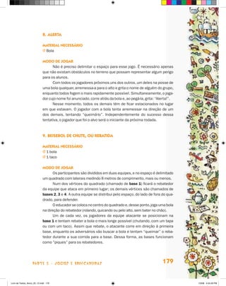 8.	Alerta

                             Material necessário
                             j  ola
                               B

                             Modo de jogar
                                   Não é preciso delimitar o espaço para esse jogo. É necessário apenas
                             que não existam obstáculos no terreno que possam representar algum perigo
                             para os alunos.
                                   Com todos os jogadores próximos uns dos outros, um deles na posse de
                             uma bola qualquer, arremessa-a para o alto e grita o nome de alguém do grupo,
                             enquanto todos fogem o mais rapidamente possível. Simultaneamente, o joga-
                             dor cujo nome foi anunciado, corre atrás da bola e, ao pegá-la, grita: “Alerta!”.
                                   Nesse momento, todos os demais têm de ficar estacionados no lugar
                             em que estavam. O jogador com a bola tenta arremessar na direção de um
                             dos demais, tentando “queimá-lo”. Independentemente do sucesso dessa
                             tentativa, o jogador que foi o alvo será o iniciante da próxima rodada.



                             9.	Beisebol de chute, ou rebatida

                             Material necessário
                             j  bola
                               1
                             j  taco
                               1

                             Modo de jogar
                                   Os participantes são divididos em duas equipes, e no espaço é delimitado
                             um quadrado com laterais medindo 8 metros de comprimento, mais ou menos.
                                   Num dos vértices do quadrado (chamado de base 1) ficará o rebatedor
                             da equipe que ataca em primeiro lugar; os demais vértices são chamados de
                             bases 2, 3 e 4. A outra equipe se distribui pelo espaço, do lado de fora do qua-
                             drado, para defender.
                                   O educador se coloca no centro do quadrado e, desse ponto, joga uma bola
                             na direção do rebatedor (rolando, quicando ou pelo alto, sem bater no chão).
                                   Um de cada vez, os jogadores da equipe atacante se posicionam na
                             base 1 e tentam rebater a bola o mais longe possível (chutando, com um tapa
                             ou com um taco). Assim que rebate, o atacante corre em direção à primeira
                             base, enquanto os adversários vão buscar a bola e tentam “queimar” o reba-
                             tedor durante a sua corrida para a base. Dessa forma, as bases funcionam
                             como “piques” para os rebatedores.




                    parte 3 - jogos e brincadeiras                                                     179


Livro de Textos_Aluno_20_12.indd 179                                                                             1/3/08 5:54:29 PM
 