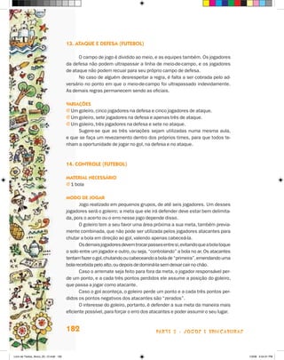 13. Ataque e defesa (futebol)

                                             O campo de jogo é dividido ao meio, e as equipes também. Os jogadores
                                       da defesa não podem ultrapassar a linha de meio-de-campo, e os jogadores
                                       de ataque não podem recuar para seu próprio campo de defesa.
                                             No caso de alguém desrespeitar a regra, é falta a ser cobrada pelo ad-
                                       versário no ponto em que o meio-de-campo foi ultrapassado indevidamente.
                                       As demais regras permanecem sendo as oficiais.

                                       Variações
                                       j  m goleiro, cinco jogadores na defesa e cinco jogadores de ataque.
                                         U
                                       j  m goleiro, sete jogadores na defesa e apenas três de ataque.
                                         U
                                       j  m goleiro, três jogadores na defesa e sete no ataque.
                                         U
                                             Sugere-se que as três variações sejam utilizadas numa mesma aula,
                                       e que se faça um revezamento dentro dos próprios times, para que todos te-
                                       nham a oportunidade de jogar no gol, na defesa e no ataque.



                                       14. Controle (futebol)

                                       Material necessário
                                       j  bola
                                         1

                                       Modo de jogar
                                              Jogo realizado em pequenos grupos, de até seis jogadores. Um desses
                                       jogadores será o goleiro; a meta que ele irá defender deve estar bem delimita-
                                       da, pois o acerto ou o erro nesse jogo depende disso.
                                              O goleiro tem a seu favor uma área próxima a sua meta, também previa-
                                       mente combinada, que não pode ser utilizada pelos jogadores atacantes para
                                       chutar a bola em direção ao gol, valendo apenas cabeceá-la.
                                              Os demais jogadores devem trocar passes entre si, evitando que a bola toque
                                       o solo entre um jogador e outro, ou seja, “controlando” a bola no ar. Os atacantes
                                       tentam fazer o gol, chutando ou cabeceando a bola de “primeira”, emendando uma
                                       bola recebida pelo alto, ou depois de dominá-la sem deixar cair no chão.
                                              Caso o arremate seja feito para fora da meta, o jogador responsável per-
                                       de um ponto, e a cada três pontos perdidos ele assume a posição do goleiro,
                                       que passa a jogar como atacante.
                                              Caso o gol aconteça, o goleiro perde um ponto e a cada três pontos per-
                                       didos os pontos negativos dos atacantes são “zerados”.
                                              O interesse do goleiro, portanto, é defender a sua meta da maneira mais
                                       eficiente possível, para forçar o erro dos atacantes e poder assumir o seu lugar.


                                       182                                         parte 3 - jogos e brincadeiras



Livro de Textos_Aluno_20_12.indd 182                                                                                        1/3/08 5:54:31 PM
 
