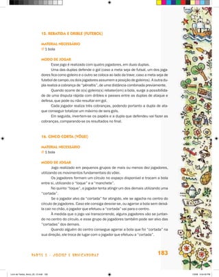 15. Rebatida e drible (futebol)

                             Material necessário
                             j  bola
                               1

                             Modo de jogar
                                   Esse jogo é realizado com quatro jogadores, em duas duplas.
                                   Uma das duplas defende o gol (caso a meta seja de futsal, um dos joga-
                             dores fica como goleiro e o outro se coloca ao lado da trave; caso a meta seja de
                             futebol de campo, os dois jogadores assumem a posição de goleiros). A outra du-
                             pla realiza a cobrança de “pênaltis”, de uma distância combinada previamente.
                                   Quando ocorre de o(s) goleiro(s) rebater(em) a bola, surge a possibilida-
                             de de uma disputa rápida com dribles e passes entre as duplas de ataque e
                             defesa, que pode ou não resultar em gol.
                                   Cada jogador realiza três cobranças, podendo portanto a dupla de ata-
                             que conseguir totalizar um máximo de seis gols.
                                   Em seguida, invertem-se os papéis e a dupla que defendeu vai fazer as
                             cobranças, comparando-se os resultados no final.



                             16. Cinco corta (vôlei)

                             Material necessário
                             j  bola
                               1

                             Modo de jogar
                                    Jogo realizado em pequenos grupos de mais ou menos dez jogadores,
                             utilizando os movimentos fundamentais do vôlei.
                                    Os jogadores formam um círculo no espaço disponível e trocam a bola
                             entre si, utilizando o “toque” e a “manchete”.
                                    No quinto “toque”, o jogador tenta atingir um dos demais utilizando uma
                             “cortada”.
                                    Se o jogador alvo da “cortada” for atingido, ele se agacha no centro do
                             círculo de jogadores. Caso ele consiga desviar-se, ou agarrar a bola sem deixá-
                             la cair no chão, o jogador que efetuou a “cortada” vai para o centro.
                                    À medida que o jogo vai transcorrendo, alguns jogadores vão se juntan-
                             do no centro do círculo, e esse grupo de jogadores também pode ser alvo das
                             “cortadas” dos demais.
                                    Quando alguém do centro consegue agarrar a bola que foi “cortada” na
                             sua direção, ele troca de lugar com o jogador que efetuou a “cortada”.




                    parte 3 - jogos e brincadeiras                                                     183


Livro de Textos_Aluno_20_12.indd 183                                                                             1/3/08 5:54:32 PM
 
