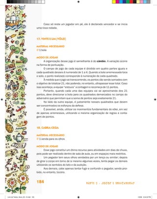 Caso só reste um jogador em pé, ele é declarado vencedor e se inicia
                                       uma nova rodada.



                                       17. Vinte e um (vôlei)

                                       Material necessário
                                       j  bola
                                         1

                                       Modo de jogar
                                             A organização desse jogo é semelhante à do câmbio. A variação ocorre
                                       na forma de pontuação.
                                             O campo de jogo de cada equipe é dividido em quatro partes iguais e
                                       cada quadrado desses é numerado de 1 a 4. Quando a bola arremessada toca
                                       o solo, o ponto realizado corresponde à numeração de cada quadrado.
                                             À medida que o jogo vai transcorrendo, os pontos vão sendo somados com
                                       o objetivo de totalizar 21, não podendo, no entanto, ultrapassar esse total. Caso
                                       isso aconteça, a equipe “estoura” a contagem e recomeça de 11 pontos.
                                             Portanto, quando cada uma das equipes vai se aproximando dos 21
                                       pontos, deve direcionar a bola para os quadrados demarcados no campo do
                                       adversário que permitam que a soma de pontos seja exatamente 21.
                                             No lado da outra equipe, é justamente nesses quadrados que devem
                                       ser concentrados os esforços da defesa.
                                             É possível, ainda, utilizar os movimentos fundamentais do vôlei, em vez
                                       de apenas arremessos, utilizando a mesma organização de regras e conta-
                                       gem de pontos.



                                       18. Cabra-cega

                                       Material necessário
                                       j  venda para os olhos
                                         1

                                       Modo de jogar
                                              Esse jogo constitui um ótimo recurso para atividades em dias de chuva,
                                       pois pode ser realizado dentro de sala de aula, ou em espaços mais restritos.
                                              Um pegador tem seus olhos vendados por um lenço ou similar; depois
                                       de girar o corpo em torno de si mesmo algumas vezes, tenta pegar os demais
                                       utilizando os sentidos do tato e da audição.
                                              Aos demais, cabe apenas tentar fugir e confundir o pegador, sendo proi-
                                       bido, no entanto, tocá-lo.


                                       184                                         parte 3 - jogos e brincadeiras



Livro de Textos_Aluno_20_12.indd 184                                                                                       1/3/08 5:54:32 PM
 