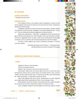 23. Fugi fugi

                             Material necessário
                             j  spaço livre para correr
                               E

                             Modo de jogar
                                    Num espaço similar a uma quadra, todos os jogadores, menos um que
                             será o pegador, posicionam-se atrás de uma das linhas de fundo, voltados em
                             direção ao campo de jogo.
                                    O pegador se posiciona atrás da linha de fundo oposta, também voltado
                             na direção do centro do campo. O pegador inicia cada rodada dizendo: “Lá vou
                             eu!”. E corre na direção dos demais jogadores, tentando tocá-los.
                                    Depois de responderem: “Fugi, fugi!”, os jogadores correm tentando che-
                             gar à linha de fundo oposta sem serem tocados. Caso isso aconteça, transfor-
                             mam-se em pegadores fixos, ou seja, a cada nova corrida podem tentar pegar
                             os demais, sem, no entanto, sair da mesma posição em que foram pegos.
                                    Ao final, o último fugitivo que restar é declarado vencedor, e inicia-se
                             uma nova rodada.
                                                     (Extraídos de Cadernos da TV Escola — Educação Física,
                                                            de Marcelo Barros da Silva e Claudia R. Aratangy)




                             JOGOS DE CARTAS PARA CRIANÇAS


                             1.	Bum!

                                    Jogadores: Duas ou mais pessoas.
                                    Cartas: Um baralho comum.
                                    Objetivo: Ser o primeiro a se livrar de todas as cartas.
                                    Distribuição: Todos tiram uma carta. Quem ficar com a maior fará a dis-
                             tribuição das cartas (o Ás é a carta maior), em sentido horário, uma a uma, fe-
                             chadas, até que todos tenham sete. O restante do baralho, que chamaremos
                             de “maço de compras”, é colocado no centro da mesa.
                                    Jogo: Cada jogador olha suas cartas, separando-as na mão. Digamos
                             que o jogo esteja sendo disputado por Pedro, Lúcia, Solange e Paulo.
                                    Paulo distribui as cartas e Pedro, à sua esquerda inicia o jogo, escolhen-
                             do uma carta de sua mão e colocando-a, aberta, no centro da mesa.
                                    Lúcia, a jogadora seguinte, precisa jogar uma carta que seja do mesmo



                    parte 3 - jogos e brincadeiras                                                     187


Livro de Textos_Aluno_20_12.indd 187                                                                             1/3/08 5:54:34 PM
 