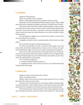 3.	A batalha

                                    Jogadores: Duas pessoas.
                                    Cartas: Um baralho comum completo.
                                    Objetivo: Cada jogador deverá procurar ganhar todas as cartas.
                                    Distribuição: Um dos participantes distribui todas as cartas. Cada um põe
                             suas cartas bem empilhadas, fechadas à sua frente. É proibido olhar as cartas.
                                    Jogo: Vamos supor que Helena e Maria estejam jogando. Cada uma abre
                             uma carta de cima da sua pilha e coloca-a sobre a mesa (não faz diferença se
                             uma abrir a carta antes da outra). A que abrir a carta mais alta pega as duas
                             cartas, mesmo que sejam de naipes diferentes, e as coloca, fechadas, embai-
                             xo de sua pilha.
                                    As duas repetem a jogada com a carta de cima da pilha, e a que tiver a
                             carta mais alta fica com as duas.
                                    As jogadas se repetem assim, sucessivamente, até terminarem as duas
                             pilhas.
                                    Se as cartas forem iguais, está declarada a guerra.
                                    As cartas são deixadas na mesa, e Helena e Maria jogam mais uma
                             carta, desta vez fechada, sobrepondo-a à carta que ficou na mesa, mas sem
                             cobri-la totalmente; jogam mais uma carta, aberta, sobrepondo-a à segunda.
                                    Quem tirar a carta mais alta entre as duas últimas fica com as seis car-
                             tas. Se as duas últimas cartas forem iguais, a Batalha entra na segunda fase,
                             e cada participante joga mais uma carta fechada e outra aberta; quem tirar a
                             carta mais alta ficará com as dez cartas.
                                    Fim: O vencedor do jogo será:
                                    1. o primeiro a ganhar todas as cartas; ou
                                    2. o jogador que tiver maior número de cartas a uma determinada hora
                             fixada para terminar o jogo.



                             4. Trinta e um

                                    Jogadores: Três ou mais (quanto mais, melhor)
                                    Cartas: Um baralho comum.
                                    Objetivo: Reunir três cartas do mesmo naipe que somem 31, ou conse-
                             guir juntar três cartas do mesmo valor.
                                    Valor das cartas: Os ases valem 11; reis, damas e valetes, 10 pontos cada;
                             as outras cartas têm o valor indicado nelas. A única forma de juntar três cartas
                             que somem 31 é conseguir um ás e duas cartas que valham dez pontos cada.
                                    Três cartas do mesmo valor equivalem a 30,5 pontos e ganham de qual-
                             quer outro jogo, exceto três cartas do mesmo naipe valendo 31. Três ases ga-



                    parte 3 - jogos e brincadeiras                                                     189


Livro de Textos_Aluno_20_12.indd 189                                                                             1/3/08 5:54:36 PM
 