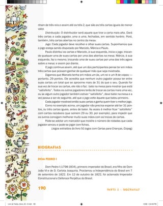 nham de três reis e assim até os três 2, que são as três cartas iguais de menor
                                       valor.
                                              Distribuição: O distribuidor será aquele que tirar a carta mais alta. Dará
                                       três cartas a cada jogador, uma a uma, fechadas, em sentido horário. Porá,
                                       também, três cartas abertas no centro da mesa.
                                              Jogo: Cada jogador deve recolher e olhar suas cartas. Suponhamos que
                                       o jogo esteja sendo disputado por Marcelo, Márcia e Paulo.
                                              Paulo distribui as cartas e Marcelo, à sua esquerda, inicia o jogo, trocan-
                                       do qualquer uma de suas cartas por uma das abertas na mesa. Márcia, à sua
                                       esquerda, faz o mesmo, trocando uma de suas cartas por uma das três agora
                                       sobre a mesa; e assim por diante.
                                              O jogo continua assim, até que um dos participantes pense ter em mãos
                                       três cartas que possam ganhar de qualquer mão que seja mostrada.
                                              Digamos que Marcelo tenha em mãos um ás, um rei e um 8 de copas —
                                       portanto, 29 pontos. Ele acredita que nenhum outro jogador possa ter entre
                                       suas cartas um total que se aproxime mais de 31 do que o seu. Quando for
                                       sua vez de trocar as cartas, ele não o faz: bate na mesa para mostrar que está
                                       “satisfeito”. Todos os outros jogadores terão de trocar as cartas mais uma vez,
                                       ou se algum outro jogador também estiver “satisfeito”, deve bater na mesa e a
                                       vez passa a ser do seguinte, até que o jogo volte àquele que bateu primeiro.
                                              Cada jogador mostrará então suas cartas e ganha quem tiver o melhor jogo.
                                              Como no exemplo acima, um jogador não precisa esperar até ter 31 pon-
                                       tos, ou três cartas iguais, antes de bater. Às vezes é melhor ficar “satisfeito”
                                       com cartas razoáveis (que somem 29 ou 30, por exemplo), para impedir que
                                       os outros consigam melhorar muito suas mãos com as trocas de cartas.
                                              Pode-se adotar um marcador que mostre o número de rodadas que cada
                                       jogador venceu e pode-se jogar com fichas.
                                                    (Jogos extraídos do livro 50 Jogos com Cartas para Crianças, Copag)




                                       BIOGRAFIAS


                                       Dom Pedro I

                                            Dom Pedro I (1798-1834), primeiro imperador do Brasil, era filho de Dom
                                       João VI e de D. Carlota Joaquina. Proclamou a Independência do Brasil em 7
                                       de setembro de 1822. Em 12 de outubro de 1822, foi aclamado Imperador
                                       Constitucional e Defensor Perpétuo do Brasil.


                                       190                                                         parte 3 - biografias



Livro de Textos_Aluno_20_12.indd 190                                                                                        1/3/08 5:54:36 PM
 