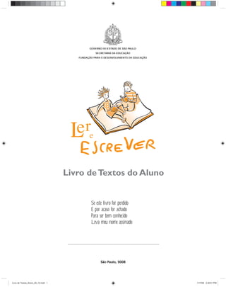 GOVERNO DO ESTADO DE SÃO PAULO
                                                  SECRETARIA DA EDUCAÇÃO
                                        FUNDAÇÃO PARA O DESENVOLVIMENTO DA EDUCAÇÃO




                                     Livro de Textos do Aluno


                                               Se este livro for perdido
                                               E por acaso for achado
                                               Para ser bem conhecido
                                               Leva meu nome assinado




                                                     São Paulo, 2008




Livro de Textos_Aluno_20_12.indd 1                                                    1/17/08 2:40:01 PM
 