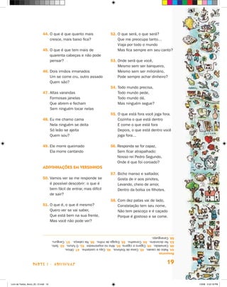 44.  que é que quanto mais
                                 O                                            52. O que será, o que será?
                                                                                  
                                 cresce, mais baixo fica?                         Que me preocupa tanto…
                                                                                  Viaja por todo o mundo
                             45.  que é que tem mais de
                                 O                                                Mas fica sempre em seu canto?
                                 quarenta cabeças e não pode
                                 pensar?                                      53. Onde será que você,
                                                                                  
                                                                                  Mesmo sem ser banqueiro,
                             46.  ois irmãos irmanados
                                 D                                                Mesmo sem ser milionário,
                                 Um se come cru, outro assado                     Pode sempre achar dinheiro?
                                 Quem são?
                                                                              54. Todo mundo precisa,
                                                                                  
                             47.  ltas varandas
                                 A                                                Todo mundo pede,
                                 Formosas janelas                                 Todo mundo dá,
                                 Que abrem e fecham                               Mas ninguém segue?
                                 Sem ninguém tocar nelas
                                                                              55. O que está fora você joga fora.
                                                                                  
                             48.  u me chamo cama
                                 E                                                Cozinha o que está dentro
                                 Nela ninguém se deita                            E come o que está fora
                                 Só leão se ajeita                                Depois, o que está dentro você
                                 Quem sou?                                        joga fora…

                             49.  le morre queimado
                                 E                                            56.  esponda se for capaz,
                                                                                  R
                                 Ela morre cantando                               Sem ficar atrapalhado:
                                                                                  Nosso rei Pedro Segundo,
                                                                                  Onde é que foi coroado?
                             Adivinhações em versinhos
                                                                              57. Bicho manso e saltador,
                                                                                  
                             50.  amos ver se me responde se
                                 V                                                Gosta de ir aos pinotes,
                                 é possível descobrir: o que é                    Levando, cheio de amor,
                                 bem fácil de entrar, mas difícil                 Dentro da bolsa os filhotes.
                                 de sair?
                                                                              58. Com dez patas vai de lado,
                                                                                  
                             51.  que é, o que é mesmo?
                                 O                                                Constelação tem seu nome,
                                 Quero ver se vai saber,                          Não tem pescoço e é caçado
                                 Que está bem na sua frente,                      Porque é gostoso e se come.
                                 Mas você não pode ver?


                                      58. Caranguejo.
                                      53. No dicionário. 54. Conselho. 55. Espiga de milho. 56. Na cabeça. 57. Canguru.
                                      48. Camaleão. 49. Cigarro e cigarra. 50. Alho no espremedor. 51. O futuro. 52. Selo.
                                      44. Rabo de cavalo. 45. Caixa de fósforos. 46. Caju e castanha. 47. Olhos.
                                      Respostas



                    parte 1 - adivinhas                                                                              19


Livro de Textos_Aluno_20_12.indd 19                                                                                          1/3/08 5:52:18 PM
 