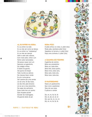 AI, EU ENTREI NA RODA          Roda pião
                             Ai, eu entrei na roda          O pião entrou na roda, ô, pião! [bis]
                             Ai, eu não sei como se dança   Roda pião, bambeia pião! [bis]
                             Ai, eu entrei na “rodadança”   Sapateia no terreiro, ô, pião! [bis]
                             Ai, eu não sei dançar          Faça uma cortesia, ô, pião! [bis]
                             Sete e sete são catorze,
                             Com mais sete, vinte e um
                             Tenho sete namorados           A galinha do vizinho
                             Só posso casar com um          A galinha do vizinho
                             Namorei um garotinho           Bota ovo amarelinho
                             Do colégio militar,            Bota um, bota dois,
                             O diabo do garoto,             Bota três, bota quatro,
                             Só queria me beijar            Bota cinco, bota seis,
                             Todo mundo se admira           Bota sete, bota oito,
                             Da macaca fazer renda          Bota nove, bota dez.
                             Eu já vi uma perua
                             Ser caixeira de uma venda
                             Lá vai uma, lá vão duas,       O PASTORZINHO
                             Lá vão três pela terceira      Havia um pastorzinho
                             Lá se vai o meu benzinho,      Que vivia a pastorear
                             No vapor da cachoeira          Saiu de sua casa
                             Essa noite tive um sonho       E pôs-se a cantar
                             Que chupava picolé
                             Acordei de madrugada,          Dó, ré, mi, fá, fá, fá
                             Chupando dedo do pé            Dó, ré, dó, ré, ré, ré
                                                            Dó, sol, fá, mi, mi, mi
                                                            Dó, ré, mi, fá, fá, fá



                    parte 1 - cantigas de roda                                                21


Livro de Textos_Aluno_20_12.indd 21                                                                 1/3/08 5:52:21 PM
 