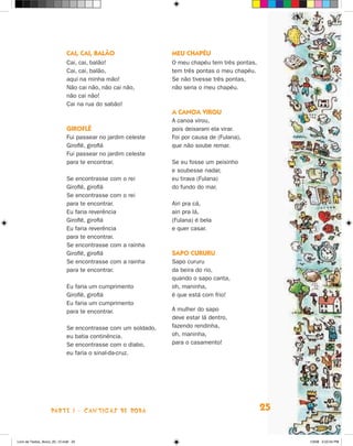 Cai, cai, balão                  Meu chapéu
                             Cai, cai, balão!                 O meu chapéu tem três pontas,
                             Cai, cai, balão,                 tem três pontas o meu chapéu.
                             aqui na minha mão!               Se não tivesse três pontas,
                             Não cai não, não cai não,        não seria o meu chapéu.
                             não cai não!
                             Cai na rua do sabão!
                                                              A canoa virou
                                                              A canoa virou,
                             Giroflê                          pois deixaram ela virar.
                             Fui passear no jardim celeste    Foi por causa de (Fulana),
                             Giroflê, giroflá                 que não soube remar.
                             Fui passear no jardim celeste
                             para te encontrar.               Se eu fosse um peixinho
                                                              e soubesse nadar,
                             Se encontrasse com    o rei      eu tirava (Fulana)
                             Giroflê, giroflá                 do fundo do mar.
                             Se encontrasse com    o rei
                             para te encontrar.               Airi pra cá,
                             Eu faria reverência              airi pra lá,
                             Giroflê, giroflá                 (Fulana) é bela
                             Eu faria reverência              e quer casar.
                             para te encontrar.
                             Se encontrasse com    a rainha
                             Giroflê, giroflá                 Sapo cururu
                             Se encontrasse com    a rainha   Sapo cururu
                             para te encontrar.               da beira do rio,
                                                              quando o sapo canta,
                             Eu faria um cumprimento          oh, maninha,
                             Giroflê, giroflá                 é que está com frio!
                             Eu faria um cumprimento
                             para te encontrar.               A mulher do sapo
                                                              deve estar lá dentro,
                             Se encontrasse com um soldado,   fazendo rendinha,
                             eu batia continência.            oh, maninha,
                             Se encontrasse com o diabo,      para o casamento!
                             eu faria o sinal-da-cruz.




                    parte 1 - cantigas de roda                                                25


Livro de Textos_Aluno_20_12.indd 25                                                                1/3/08 5:52:24 PM
 