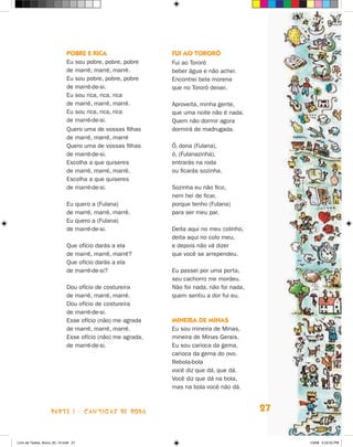 Pobre e rica                   Fui ao Tororó
                             Eu sou pobre, pobre, pobre     Fui ao Tororó
                             de marré, marré, marré.        beber água e não achei.
                             Eu sou pobre, pobre, pobre     Encontrei bela morena
                             de marré-de-si.                que no Tororó deixei.
                             Eu sou rica, rica, rica
                             de marré, marré, marré.        Aproveita, minha gente,
                             Eu sou rica, rica, rica        que uma noite não é nada.
                             de marré-de-si.                Quem não dormir agora
                             Quero uma de vossas filhas     dormirá de madrugada.
                             de marré, marré, marré
                             Quero uma de vossas filhas     Ó, dona (Fulana),
                             de marré-de-si.                ó, (Fulanazinha),
                             Escolha a que quiseres         entrarás na roda
                             de marré, marré, marré.        ou ficarás sozinha.
                             Escolha a que quiseres
                             de marré-de-si.                Sozinha eu não fico,
                                                            nem hei de ficar,
                             Eu quero a (Fulana)            porque tenho (Fulana)
                             de marré, marré, marré.        para ser meu par.
                             Eu quero a (Fulana)
                             de marré-de-si.                Deita aqui no meu colinho,
                                                            deita aqui no colo meu,
                             Que ofício darás a ela         e depois não vá dizer
                             de marré, marré, marré?        que você se arrependeu.
                             Que ofício darás a ela
                             de marré-de-si?                Eu passei por uma porta,
                                                            seu cachorro me mordeu.
                             Dou ofício de costureira       Não foi nada, não foi nada,
                             de marré, marré, marré.        quem sentiu a dor fui eu.
                             Dou ofício de costureira
                             de marré-de-si.
                             Esse ofício (não) me agrada    Mineira de Minas
                             de marré, marré, marré.        Eu sou mineira de Minas,
                             Esse ofício (não) me agrada,   mineira de Minas Gerais.
                             de marré-de-si.                Eu sou carioca da gema,
                                                            carioca da gema do ovo.
                                                            Rebola-bola
                                                            você diz que dá, que dá.
                                                            Você diz que dá na bola,
                                                            mas na bola você não dá.



                    parte 1 - cantigas de roda                                            27


Livro de Textos_Aluno_20_12.indd 27                                                            1/3/08 5:52:25 PM
 