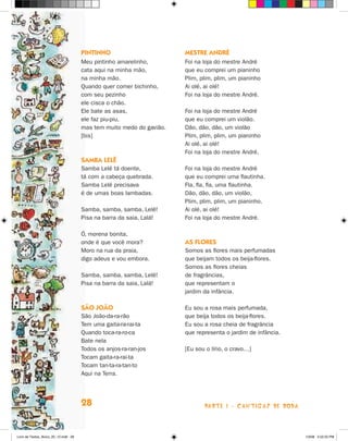Pintinho                        Mestre André
                                      Meu pintinho amarelinho,        Foi na loja do mestre André
                                      cata aqui na minha mão,         que eu comprei um pianinho
                                      na minha mão.                   Plim, plim, plim, um pianinho
                                      Quando quer comer bichinho,     Ai olé, ai olé!
                                      com seu pezinho                 Foi na loja do mestre André.
                                      ele cisca o chão.
                                      Ele bate as asas,               Foi na loja do mestre André
                                      ele faz piu-piu,                que eu comprei um violão.
                                      mas tem muito medo do gavião.   Dão, dão, dão, um violão
                                      [bis]                           Plim, plim, plim, um pianinho
                                                                      Ai olé, ai olé!
                                                                      Foi na loja do mestre André.
                                      Samba Lelê
                                      Samba Lelê tá doente,           Foi na loja do mestre André
                                      tá com a cabeça quebrada.       que eu comprei uma flautinha.
                                      Samba Lelê precisava            Fla, fla, fla, uma flautinha.
                                      é de umas boas lambadas.        Dão, dão, dão, um violão,
                                                                      Plim, plim, plim, um pianinho.
                                      Samba, samba, samba, Lelê!      Ai olé, ai olé!
                                      Pisa na barra da saia, Lalá!    Foi na loja do mestre André.

                                      Ó, morena bonita,
                                      onde é que você mora?           As flores
                                      Moro na rua da praia,           Somos as flores mais perfumadas
                                      digo adeus e vou embora.        que beijam todos os beija-flores.
                                                                      Somos as flores cheias
                                      Samba, samba, samba, Lelê!      de fragrâncias,
                                      Pisa na barra da saia, Lalá!    que representam o
                                                                      jardim da infância.

                                      São João                        Eu sou a rosa mais perfumada,
                                      São João-da-ra-rão              que beija todos os beija-flores.
                                      Tem uma gaita-ra-rai-ta         Eu sou a rosa cheia de fragrância
                                      Quando toca-ra-ro-ca            que representa o jardim de infância.
                                      Bate nela
                                      Todos os anjos-ra-ran-jos       [Eu sou o lírio, o cravo…]
                                      Tocam gaita-ra-rai-ta
                                      Tocam tan-ta-ra-tan-to
                                      Aqui na Terra.




                                      28                                     parte 1 - cantigas de roda



Livro de Textos_Aluno_20_12.indd 28                                                                          1/3/08 5:52:25 PM
 