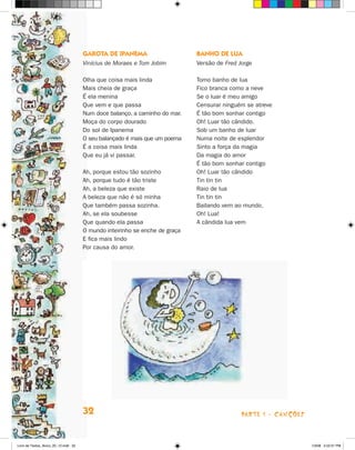 Garota de Ipanema                      Banho de lua
                                      Vinícius de Moraes e Tom Jobim         Versão de Fred Jorge

                                      Olha que coisa mais linda              Tomo banho de lua
                                      Mais cheia de graça                    Fico branca como a neve
                                      É ela menina                           Se o luar é meu amigo
                                      Que vem e que passa                    Censurar ninguém se atreve
                                      Num doce balanço, a caminho do mar.    É tão bom sonhar contigo
                                      Moça do corpo dourado                  Oh! Luar tão cândido.
                                      Do sol de Ipanema                      Sob um banho de luar
                                      O seu balançado é mais que um poema    Numa noite de esplendor
                                      É a coisa mais linda                   Sinto a força da magia
                                      Que eu já vi passar.                   Da magia do amor
                                                                             É tão bom sonhar contigo
                                      Ah, porque estou tão sozinho           Oh! Luar tão cândido
                                      Ah, porque tudo é tão triste           Tin tin tin
                                      Ah, a beleza que existe                Raio de lua
                                      A beleza que não é só minha            Tin tin tin
                                      Que também passa sozinha.              Bailando vem ao mundo,
                                      Ah, se ela soubesse                    Oh! Lua!
                                      Que quando ela passa                   A cândida lua vem
                                      O mundo inteirinho se enche de graça
                                      E fica mais lindo
                                      Por causa do amor.




                                      32                                                     parte 1 - Canções



Livro de Textos_Aluno_20_12.indd 32                                                                              1/3/08 5:52:31 PM
 