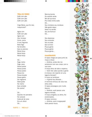 Trem de ferro                Menina bonita
                             Café com pão                 Do vestido verde
                             Café com pão                 Me dá tua boca
                             Café com pão                 Pra matá minha sede
                                                          Oô…
                             Virge Maria, que foi isto,   Vou mimbora vou mimbora
                             maquinista?                  Não gosto daqui
                                                          Nasci no sertão
                             Agora sim                    Sou de Ouricuri
                             Café com pão                 Oô…
                             Agora sim
                             Voa, fumaça                  Vou depressa
                             Corre, cerca                 Vou correndo
                             Ai seu foguista              Vou na toda
                             Bota fogo                    Que só levo
                             Na fornalha                  Pouca gente
                             Que eu preciso               Pouca gente
                             Muita força                  Pouca gente…
                             Muita força
                             Muita força                  Namorados
                                                          O rapaz chegou-se para junto da
                             Oô…                          moça e disse:
                             Foge, bicho                  — Antônia, ainda não me
                             Foge, povo                   acostumei com seu corpo, com a
                             Passa ponte                  sua cara.
                             Passa poste                  A moça olhou de lado e esperou.
                             Passa pasto                  — Você não sabe quando a gente
                             Passa boi                    é criança e de repente vê uma
                             Passa boiada                 lagarta listrada?
                             Passa galho                  A moça se lembrava:
                             Da ingazeira                 — A gente fica olhando…
                             Debruçada                    A meninice brincou de novo nos
                             No riacho                    olhos dela.
                             Que vontade                  O rapaz prosseguiu com muita
                             De cantar!                   doçura:
                                                          — Antônia, você parece uma
                             Oô…                          lagarta listrada.
                             Quando me prendero           A moça arregalou os olhos, fez
                             No canaviá                   exclamações.
                             Cada pé de cana              O rapaz concluiu:
                             Era um oficiá                — Antônia, você é engraçada!
                             Oô…                          Você parece louca.

                    parte 1 - POEMAS                                                    35


Livro de Textos_Aluno_20_12.indd 35                                                          1/3/08 5:52:34 PM
 