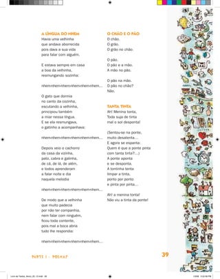 A língua do nhem                 O chão e o pão
                             Havia uma velhinha               O chão.
                             que andava aborrecida            O grão.
                             pois dava a sua vida             O grão no chão.
                             para falar com alguém.
                                                              O pão.
                             E estava sempre em casa          O pão e a mão.
                             a boa da velhinha,               A mão no pão.
                             resmungando sozinha:
                                                              O pão na mão.
                             nhem-nhem-nhem-nhem-nhem-nhem…   O pão no chão?
                                                              Não.
                             O gato que dormia
                             no canto da cozinha,
                             escutando a velhinha,            Tanta tinta
                             principiou também                Ah! Menina tonta,
                             a miar nessa língua.             Toda suja de tinta
                             E se ela resmungava,             mal o sol desponta!
                             o gatinho a acompanhava:
                                                              (Sentou-se na ponte,
                             nhem-nhem-nhem-nhem-nhem-nhem…   muito desatenta…
                                                              E agora se espanta:
                             Depois veio o cachorro           Quem é que a ponte pinta
                             da casa da vizinha,              com tanta tinta?…)
                             pato, cabra e galinha,           A ponte aponta
                             de cá, de lá, de além,           e se desponta.
                             e todos aprenderam               A tontinha tenta
                             a falar noite e dia              limpar a tinta,
                             naquela melodia                  ponto por ponto
                                                              e pinta por pinta…
                             nhem-nhem-nhem-nhem-nhem-nhem…
                                                              Ah! a menina tonta!
                             De modo que a velhinha           Não viu a tinta da ponte!
                             que muito padecia
                             por não ter companhia,
                             nem falar com ninguém,
                             ficou toda contente,
                             pois mal a boca abria
                             tudo lhe respondia:

                             nhem-nhem-nhem-nhem-nhem-nhem…



                    parte 1 - POEMAS                                                      39


Livro de Textos_Aluno_20_12.indd 39                                                            1/3/08 5:52:38 PM
 