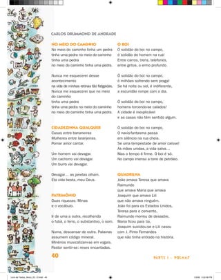 CARLOS DRUMMOND DE ANDRADE

                                      No meio do caminho                         O boi
                                      No meio do caminho tinha um pedra          Ó solidão do boi no campo,
                                      tinha uma pedra no meio do caminho         ó solidão do homem na rua!
                                      tinha uma pedra                            Entre carros, trens, telefones,
                                      no meio do caminho tinha uma pedra.        entre gritos, o ermo profundo.

                                      Nunca me esquecerei desse                  Ó solidão do boi no campo,
                                      acontecimento                              ó milhões sofrendo sem praga!
                                      na vida de minhas retinas tão fatigadas.   Se há noite ou sol, é indiferente,
                                      Nunca me esquecerei que no meio            a escuridão rompe com o dia.
                                      do caminho
                                      tinha uma pedra                            Ó solidão do boi no campo,
                                      tinha uma pedra no meio do caminho         homens torcendo-se calados!
                                      no meio do caminho tinha uma pedra.        A cidade é inexplicável
                                                                                 e as casas não têm sentido algum.

                                      Cidadezinha qualquer                       Ó solidão do boi no campo,
                                      Casas entre bananeiras                     O navio-fantasma passa
                                      Mulheres entre laranjeiras.                em silêncio na rua cheia.
                                      Pomar amor cantar.                         Se uma tempestade de amor caísse!
                                                                                 As mãos unidas, a vida salva…
                                      Um homem vai devagar.                      Mas o tempo é firme. O boi é só.
                                      Um cachorro vai devagar.                   No campo imenso a torre de petróleo.
                                      Um burro vai devagar.

                                      Devagar… as janelas olham.                 Quadrilha
                                      Eta vida besta, meu Deus.                  João amava Teresa que amava
                                                                                 Raimundo
                                                                                 que amava Maria que amava
                                      Patrimônio                                 Joaquim que amava Lili
                                      Duas riquezas: Minas                       que não amava ninguém.
                                      e o vocábulo.                              João foi para os Estados Unidos,
                                                                                 Teresa para o convento,
                                      Ir de uma a outra, recolhendo              Raimundo morreu de desastre,
                                      o fubá, o ferro, o substantivo, o som.     Maria ficou para tia,
                                                                                 Joaquim suicidou-se e Lili casou
                                      Numa, descansar de outra. Palavras         com J. Pinto Fernandes
                                      assumem código mineral.                    que não tinha entrado na história.
                                      Minérios musicalizam-se em vogais.
                                      Pastor sentir-se: reses encantadas.

                                      40                                                               parte 1 - poemas



Livro de Textos_Aluno_20_12.indd 40                                                                                       1/3/08 5:52:38 PM
 
