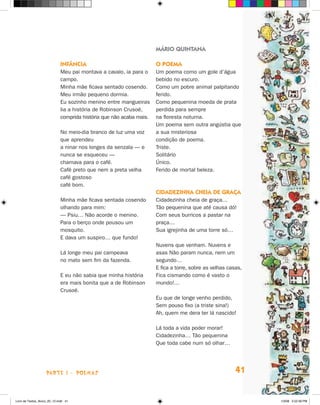 MÁRIO QUINTANA

                             Infância                                O poema
                             Meu pai montava a cavalo, ia para o     Um poema como um gole d’água
                             campo.                                  bebido no escuro.
                             Minha mãe ficava sentado cosendo.       Como um pobre animal palpitando
                             Meu irmão pequeno dormia.               ferido.
                             Eu sozinho menino entre mangueiras      Como pequenina moeda de prata
                             lia a história de Robinson Crusoé,      perdida para sempre
                             comprida história que não acaba mais.   na floresta noturna.
                                                                     Um poema sem outra angústia que
                             No meio-dia branco de luz uma voz       a sua misteriosa
                             que aprendeu                            condição de poema.
                             a ninar nos longes da senzala — e       Triste.
                             nunca se esqueceu —                     Solitário
                             chamava para o café.                    Único.
                             Café preto que nem a preta velha        Ferido de mortal beleza.
                             café gostoso
                             café bom.
                                                                     Cidadezinha cheia de graça
                             Minha mãe ficava sentada cosendo        Cidadezinha cheia de graça…
                             olhando para mim:                       Tão pequenina que até causa dó!
                             — Psiu… Não acorde o menino.            Com seus burricos a pastar na
                             Para o berço onde pousou um             praça…
                             mosquito.                               Sua igrejinha de uma torre só…
                             E dava um suspiro… que fundo!
                                                                     Nuvens que venham. Nuvens e
                             Lá longe meu pai campeava               asas Não param nunca, nem um
                             no mato sem fim da fazenda.             segundo…
                                                                     E fica a torre, sobre as velhas casas,
                             E eu não sabia que minha história       Fica cismando como é vasto o
                             era mais bonita que a de Robinson       mundo!…
                             Crusoé.
                                                                     Eu que de longe venho perdido,
                                                                     Sem pouso fixo (a triste sina!)
                                                                     Ah, quem me dera ter lá nascido!

                                                                     Lá toda a vida poder morar!
                                                                     Cidadezinha… Tão pequenina
                                                                     Que toda cabe num só olhar…




                    parte 1 - POEMAS                                                                    41


Livro de Textos_Aluno_20_12.indd 41                                                                           1/3/08 5:52:39 PM
 