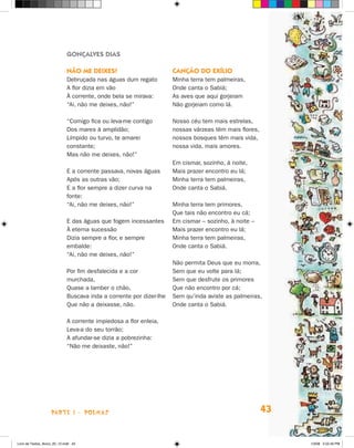 Gonçalves Dias

                             Não me deixes!                          Canção do exílio
                             Debruçada nas águas dum regato          Minha terra tem palmeiras,
                             A flor dizia em vão                     Onde canta o Sabiá;
                             À corrente, onde bela se mirava:        As aves que aqui gorjeiam
                             “Ai, não me deixes, não!”               Não gorjeiam como lá.

                             “Comigo fica ou leva‑me contigo         Nosso céu tem mais estrelas,
                             Dos mares à amplidão;                   nossas várzeas têm mais flores,
                             Límpido ou turvo, te amarei             nossos bosques têm mais vida,
                             constante;                              nossa vida, mais amores.
                             Mas não me deixes, não!”
                                                                     Em cismar, sozinho, à noite,
                             E a corrente passava, novas águas       Mais prazer encontro eu lá;
                             Após as outras vão;                     Minha terra tem palmeiras,
                             E a flor sempre a dizer curva na        Onde canta o Sabiá.
                             fonte:
                             “Ai, não me deixes, não!”               Minha terra tem primores,
                                                                     Que tais não encontro eu cá;
                             E das águas que fogem incessantes       Em cismar – sozinho, à noite –
                             À eterna sucessão                       Mais prazer encontro eu lá;
                             Dizia sempre a flor, e sempre           Minha terra tem palmeiras,
                             embalde:                                Onde canta o Sabiá.
                             “Ai, não me deixes, não!”
                                                                     Não permita Deus que eu morra,
                             Por fim desfalecida e a cor             Sem que eu volte para lá;
                             murchada,                               Sem que desfrute os primores
                             Quase a lamber o chão,                  Que não encontro por cá;
                             Buscava inda a corrente por dizer-lhe   Sem qu’inda aviste as palmeiras,
                             Que não a deixasse, não.                Onde canta o Sabiá.

                             A corrente impiedosa a flor enleia,
                             Leva-a do seu torrão;
                             A afundar-se dizia a pobrezinha:
                             “Não me deixaste, não!”




                    parte 1 - POEMAS                                                                   43


Livro de Textos_Aluno_20_12.indd 43                                                                         1/3/08 5:52:40 PM
 