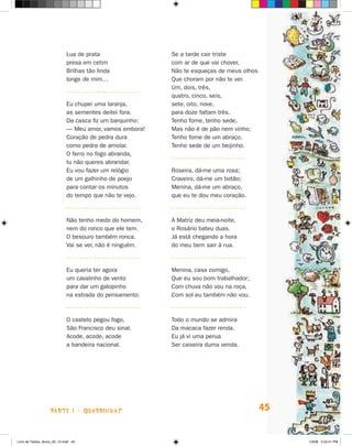 Lua de prata                 Se a tarde cair triste
                             presa em cetim               com ar de que vai chover,
                             Brilhas tão linda            Não te esqueças de meus olhos
                             longe de mim…                Que choram por não te ver.
                                                          Um, dois, três,
                                                          quatro, cinco, seis,
                             Eu chupei uma laranja,       sete, oito, nove,
                             as sementes deitei fora.     para doze faltam três.
                             Da casca fiz um barquinho:   Tenho fome, tenho sede,
                             — Meu amor, vamos embora!    Mas não é de pão nem vinho;
                             Coração de pedra dura        Tenho fome de um abraço,
                             como pedra de amolar.        Tenho sede de um beijinho.
                             O ferro no fogo abranda,
                             tu não queres abrandar.
                             Eu vou fazer um relógio      Roseira, dá-me uma rosa;
                             de um galhinho de poejo      Craveiro, dá-me um botão;
                             para contar os minutos       Menina, dá-me um abraço,
                             do tempo que não te vejo.    que eu te dou meu coração.



                             Não tenho medo do homem,     A Matriz deu meia-noite,
                             nem do ronco que ele tem.    o Rosário bateu duas.
                             O besouro também ronca.      Já está chegando a hora
                             Vai se ver, não é ninguém.   do meu bem sair à rua.



                             Eu queria ter agora          Menina, casa comigo,
                             um cavalinho de vento        Que eu sou bom trabalhador;
                             para dar um galopinho        Com chuva não vou na roça,
                             na estrada do pensamento.    Com sol eu também não vou.



                             O castelo pegou fogo,        Todo o mundo se admira
                             São Francisco deu sinal.     Da macaca fazer renda.
                             Acode, acode, acode          Eu já vi uma perua
                             a bandeira nacional.         Ser caixeira duma venda.




                    parte 1 - quadrinhas                                                  45


Livro de Textos_Aluno_20_12.indd 45                                                            1/3/08 5:52:41 PM
 