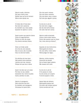 Alecrim verde, cheiroso          Ora viva quem merece
                             Ele seco cheira mais             Ora viva quem mereceu
                             Mulher que se fia em homem       Ora viva quem roeu a casca
                             Morre seca dando ais.            Da fruta que alguém comeu.



                             O limão não é fruta doce         Eu de cá e tu de lá
                             No meio tem azedume              No meio tem a lagoa
                             Eu também sou meio azeda         De dia não tenho tempo
                             Quando me aperta o ciúme.        De noite não tem canoa.



                             Quem quiser que alecrim cheire   Alecrim verde arrancado
                             Corte na segunda-feira           Chora a terra onde nasceu
                             Ponha no meio da roupa           Como não querem que eu chore
                             Pra cheirar semana inteira.      Se o meu amor já morreu?



                             Atirei um limão verde            Quando vim da minha terra
                             de cima de uma cascata           Muita gente lá chorou
                             Deu no ouro, deu na prata        Só uma velha, muito velha
                             Caiu no colo da mulata.          Muita praga me rogou.



                             Os olhinhos do meu bem           Morena, minha morena,
                             São pretos como azeitona         Carocinho de dendê
                             namoro com ele, namoro           Se eu fosse rapaz solteiro
                             Porque sei que sou a dona.       Me casava com você.



                             Quem me dera ser um cravo        Eu de cá e tu de lá
                             Pra ficar no seu cabelo          O rio passa no meio
                             Gravando meu nome no peito       Eu de cá dou um suspiro
                             Como carimbo no selo.            Tu de lá suspiro e meio.



                             Alecrim é arengueiro,            Nesta falta de dinheiro
                             Pelo cheirinho que tem           Muita gente passa mal
                             Eu também sou arengueiro         Pra luxar não compra açúcar
                             Só porque te quero bem.          Come comida sem sal.




                    parte 1 - quadrinhas                                                     47


Livro de Textos_Aluno_20_12.indd 47                                                               1/3/08 5:52:42 PM
 