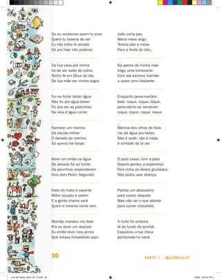 Se eu soubesse quem tu eras   João corta pau
                                      Quem tu haveria de ser        Maria mexe angu
                                      Eu não tinha te amado         Teresa põe a mesa
                                      Só pra hoje não padecer.      Para a festa do tatu.



                                      Da tua casa pra minha         Na palma da minha mão
                                      há de ser salto de cobra      trago uma consoante
                                      Tenho fé em Deus do céu       Com ela escrevo mamãe
                                      De tua mãe ser minha sogra.   a quem amo bastante.



                                      Fui na fonte beber água       Enquanto peixe-martelo
                                      Não foi por água beber        bate: toque, toque, toque,
                                      Foi pra ver as piabinhas      peixe-serra vai serrando:
                                      Na veia d’água correr.        roque, roque, roque, roque.



                                      Namorei um menino             Menina dos olhos de fada
                                      Da escola militar             me dá água pra beber.
                                      O danado do menino            Não é sede, não é nada,
                                      Só queria me beijar.          é vontade de te ver.



                                      Atirei um limão na água       O pato casou com a pata
                                      De pesado foi ao fundo        Depois perdeu a esperança
                                      Os peixinhos responderam      Pois tinha os dedos grudados:
                                      Viva dom Pedro Segundo!       Não podia usar aliança.



                                      Índio do mato é xavante       Plantei um abacateiro
                                      Milho socado é xerém          para comer abacate
                                      E a gente chama xará          Mas não sei o que plantar
                                      Quem o mesmo nome tem.        para comer chocolate.



                                      Mamãe mandou me dizer         A noite foi embora
                                      Pra eu levar um abacaxi       lá do fundo do quintal.
                                      Eu então levei meu primo      Esqueceu a lua cheia
                                      Que estava hospedado aqui.    pendurada no varal.




                                      50                                            parte 1 - quadrinhas



Livro de Textos_Aluno_20_12.indd 50                                                                        1/3/08 5:52:44 PM
 
