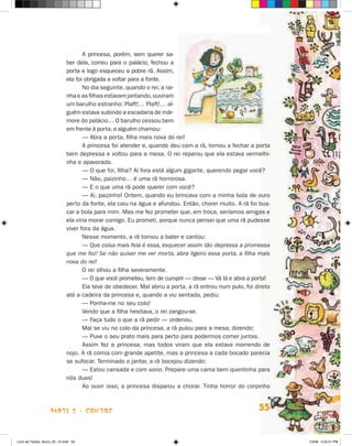 A princesa, porém, sem querer sa-
                             ber dela, correu para o palácio, fechou a
                             porta e logo esqueceu a pobre rã. Assim,
                             ela foi obrigada a voltar para a fonte.
                                    No dia seguinte, quando o rei, a rai-
                             nha e as filhas estavam jantando, ouviram
                             um barulho estranho: Plaft!… Plaft!… al-
                             guém estava subindo a escadaria de már-
                             more do palácio… O barulho cessou bem
                             em frente à porta, e alguém chamou:
                                    — Abra a porta, filha mais nova do rei!
                                    A princesa foi atender e, quando deu com a rã, tornou a fechar a porta
                             bem depressa e voltou para a mesa. O rei reparou que ela estava vermelhi-
                             nha e apavorada.
                                    — O que foi, filha? Aí fora está algum gigante, querendo pegar você?
                                    — Não, paizinho… é uma rã horrorosa.
                                    — E o que uma rã pode querer com você?
                                    — Ai, paizinho! Ontem, quando eu brincava com a minha bola de ouro
                             perto da fonte, ela caiu na água e afundou. Então, chorei muito. A rã foi bus-
                             car a bola para mim. Mas me fez prometer que, em troca, seríamos amigas e
                             ela viria morar comigo. Eu prometi, porque nunca pensei que uma rã pudesse
                             viver fora da água.
                                    Nesse momento, a rã tornou a bater e cantou:
                                    — Que coisa mais feia é essa, esquecer assim tão depressa a promessa
                             que me fez! Se não quiser me ver morta, abra ligeiro essa porta, a filha mais
                             nova do rei!
                                    O rei olhou a filha severamente.
                                    — O que você prometeu, tem de cumprir — disse — Vá lá e abra a por­a!t
                                    Ela teve de obedecer. Mal abriu a porta, a rã entrou num pulo, foi direto
                             até a cadeira da princesa e, quando a viu sentada, pediu:
                                    — Ponha-me no seu colo!
                                    Vendo que a filha hesitava, o rei zangou-se.
                                    — Faça tudo o que a rã pedir — ordenou.
                                    Mal se viu no colo da princesa, a rã pulou para a mesa, dizendo:
                                    — Puxe o seu prato mais para perto para podermos comer juntas.
                                    Assim fez a princesa, mas todos viram que ela estava morrendo de
                             nojo. A rã comia com grande apetite, mas a princesa a cada bocado parecia
                             se sufocar. Terminado o jantar, a rã bocejou dizendo:
                                    — Estou cansada e com sono. Prepare uma cama bem quentinha para
                             nós duas!
                                    Ao ouvir isso, a princesa disparou a chorar. Tinha horror do corpinho



                    parte 2 - contos                                                                    55


Livro de Textos_Aluno_20_12.indd 55                                                                             1/3/08 5:52:51 PM
 