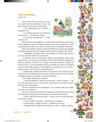 A Bela Adormecida
                             Irmãos Grimm


                                   Era uma vez, há muito tempo, um rei e
                             uma rainha jovens, poderosos e ricos, mas
                             pouco felizes, porque não tinham filhos.
                                   — Se pudéssemos ter um filho! —
                             suspirava o rei.
                                   — E, se Deus quisesse, que nascesse
                             uma menina! — animava-se a rainha.
                                   — E, por que não gêmeos? — acres-
                             centava o rei.
                                   Mas os filhos não chegavam, e o casal real ficava cada vez mais triste.
                             Não se alegravam nem com os bailes da corte, nem com as caçadas, nem com
                             os gracejos dos bufões, e em todo o castelo reinava uma grande melancolia.
                                   Mas, numa tarde de verão, a rainha foi banhar-se no riacho que passava
                             no fundo do parque real. E, de repente, pulou para fora da água uma rãzinha.
                                   — Majestade, não fique triste, o seu desejo se realizará logo: daqui a
                             um ano a senhora dará à luz uma menina.
                                   E a profecia da rã se concretizou. Alguns meses depois nasceu uma
                             linda menina. O rei, louco de felicidade, chamou-a Flor Graciosa e preparou a
                             festa de batizado. Convidou uma multidão de súditos: parentes, amigos, no-
                             bres do reino e, como convidadas de honra, as fadas que viviam nos confins
                             do reino: treze. Mas, quando os mensageiros iam saindo com os convites, o
                             camareiro-mor correu até o rei, preocupadíssimo.
                                   — Majestade, as fadas são treze, e nós só temos doze pratos de ouro.
                             O que faremos? A fada que tiver de comer no prato de prata, como os outros
                             convidados, poderá se ofender. E uma fada ofendida…
                                   O rei refletiu longamente e decidiu:
                                   — Não convidaremos a décima terceira fada — disse, resoluto. — Tal-
                             vez nem saiba que nasceu a nossa filha e que daremos uma festa. Assim,
                             não teremos complicações.
                                   Partiram somente doze mensageiros, com convites pare doze fadas,
                             conforme o rei resolvera.
                                   No dia da festa, cada uma delas chegou perto do berço em que dormia
                             Flor Graciosa e ofereceu à recém-nascida um presente maravilhoso.
                                   — Será a mais bela moça do reino — disse a primeira fada, debruçan-
                             do-se sobre o berço.
                                   — E a de caráter mais justo — acrescentou a segunda.
                                   — Terá riquezas a perder de vista — proclamou a terceira.
                                   — Ninguém terá o coração mais caridoso que o seu — afirmou a quarta.



                    parte 2 - contos                                                                 57


Livro de Textos_Aluno_20_12.indd 57                                                                          1/3/08 5:52:53 PM
 