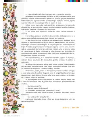 — A sua inteligência brilhará como um sol — comentou a quinta.
                                             Onze fadas já tinham desfilado em frente ao berço; faltava somente uma
                                      (entretida em tirar uma mancha do vestido, no qual um garçom desajeitado
                                      tinha virado uma taça de sorvete) quando chegou a décima terceira, aquela
                                      que não tinha sido convidada por falta de pratos de ouro.
                                             Estava com a expressão muito sombria e ameaçadora, terrivelmente
                                      ofendida por ter sido excluída. Lançou um olhar maldoso para Flor Graciosa,
                                      que dormia tranqüila, e disse em voz baixíssima:
                                             — Aos quinze anos a princesa vai se ferir com o fuso de uma roca e
                                      morrerá.
                                             E foi embora, deixando um silêncio desanimador. Então aproximou-se a
                                      décima segunda fada, que devia ainda oferecer seu presente.
                                             — Não posso cancelar a maldição que agora atingiu a princesa. Tenho
                                      poderes só para modificá-la um pouco. Por isso, a Flor Graciosa não morrerá;
                                      dormirá por cem anos, até a chegada de um príncipe que a acordará com um
                                      beijo. Passados os primeiros momentos de espanto e temor, o rei, conside-
                                      rada a necessidade de tomar providências, instituiu uma lei severa: todos
                                      os instrumentos de fiação existentes no reino deveriam ser destruídos. E,
                                      daquele dia em diante, ninguém mais fiava, nem linho, nem algodão, nem lã.
                                      Ninguém além da torre do castelo.
                                             Flor Graciosa crescia, e os presentes das fadas, apesar da maldição,
                                      estavam dando resultados. Era bonita, boa, gentil e caridosa. Os súditos a
                                      adoravam.
                                             No dia em que completou quinze anos, o rei e a rainha estavam ausen­
                                      tes, ocupados numa partida de caça. Talvez, quem sabe, em todo esse tem-
                                      po tivessem até esquecido a profecia da fada malvada.
                                             Flor Graciosa, porém, estava se aborrecendo por estar sozinha e começou
                                      a andar pelas salas do castelo. Chegando perto de um portãozinho de fer­o que
                                                                                                               r
                                      dava acesso à parte de cima de uma velha torre, abriu-o, subiu a longa esca-
                                      da e chegou, enfim, ao quartinho.
                                             Ao lado da janela estava uma velhinha de cabelos brancos, fiando com
                                      o fuso uma meada de linho. A garota olhou maravilhada. Nunca tinha visto
                                      um fuso.
                                             — Bom dia, vovozinha!
                                             — Bom dia a você, linda garota!
                                             — O que esta fazendo? Que instrumento é esse?
                                             Sem levantar os olhos do seu trabalho, a velhinha respondeu com ar
                                      bonachão:
                                             — Não está vendo? Estou fiando!
                                             A princesa, fascinada, olhava o fuso que girava rapidamente entre os
                                      dedos da velhinha.


                                      58                                                          parte 2 - contos



Livro de Textos_Aluno_20_12.indd 58                                                                                    1/3/08 5:52:54 PM
 