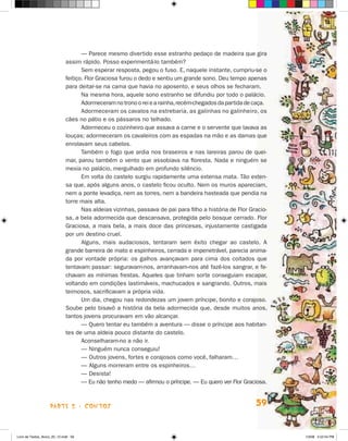 — Parece mesmo divertido esse estranho pedaço de madeira que gira
                             assim rápido. Posso experimentá-lo também?
                                     Sem esperar resposta, pegou o fuso. E, naquele instante, cumpriu-se o
                             feitiço. Flor Graciosa furou o dedo e sentiu um grande sono. Deu tempo ape­ asn
                             para deitar-se na cama que havia no aposento, e seus olhos se fecharam.
                                     Na mesma hora, aquele sono estranho se difundiu por todo o palácio.
                                     Adormeceram no trono o rei e a rainha, recém-chegados da partida de ca­ a.
                                                                                                           ç
                                     Adormeceram os cavalos na estrebaria, as galinhas no galinheiro, os
                             cães no pátio e os pássaros no telhado.
                                     Adormeceu o cozinheiro que assava a carne e o servente que lavava as
                             louças; adormeceram os cavaleiros com as espadas na mão e as damas que
                             enrolavam seus cabelos.
                                     Também o fogo que ardia nos braseiros e nas lareiras parou de quei-
                             mar, parou também o vento que assobiava na floresta. Nada e ninguém se
                             mexia no palácio, mergulhado em profundo silêncio.
                                     Em volta do castelo surgiu rapidamente uma extensa mata. Tão exten-
                             sa que, após alguns anos, o castelo ficou oculto. Nem os muros apareciam,
                             nem a ponte levadiça, nem as torres, nem a bandeira hasteada que pendia na
                             torre mais alta.
                                     Nas aldeias vizinhas, passava de pai para filho a história de Flor Gracio-
                             sa, a bela adormecida que descansava, protegida pelo bosque cerrado. Flor
                             Graciosa, a mais bela, a mais doce das princesas, injustamente castigada
                             por um destino cruel.
                                     Alguns, mais audaciosos, tentaram sem êxito chegar ao castelo. A
                             gran­ e barreira de mato e espinheiros, cerrada e impenetrável, parecia anima­
                                   d
                             da por vontade própria: os galhos avançavam para cima dos coitados que
                             tentavam passar: seguravam-nos, arranhavam-nos até fazê-los sangrar, e fe-
                             chavam as mínimas frestas. Aqueles que tinham sorte conseguiam escapar,
                             vol­ando em condições lastimáveis, machucados e sangrando. Outros, mais
                                t
                             teimosos, sacrificavam a própria vida.
                                     Um dia, chegou nas redondezas um jovem príncipe, bonito e corajoso.
                             Soube pelo bisavô a história da bela adormecida que, desde muitos anos,
                             tantos jovens procuravam em vão alcançar.
                                     — Quero tentar eu também a aventura — disse o príncipe aos habitan-
                             tes de uma aldeia pouco distante do castelo.
                                     Aconselharam-no a não ir.
                                     — Ninguém nunca conseguiu!
                                     — Outros jovens, fortes e corajosos como você, falharam…
                                     — Alguns morreram entre os espinheiros…
                                     — Desista!
                                     — Eu não tenho medo — afirmou o príncipe. — Eu quero ver Flor Graciosa.



                    parte 2 - contos                                                                      59


Livro de Textos_Aluno_20_12.indd 59                                                                               1/3/08 5:52:54 PM
 