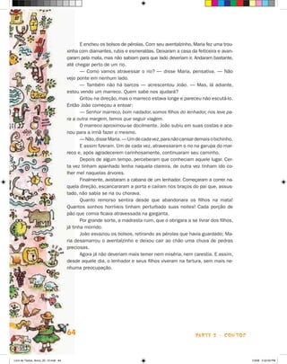 E encheu os bolsos de pérolas. Com seu aventalzinho, Maria fez uma trou­
                                      xinha com diamantes, rubis e esmeraldas. Deixaram a casa da feiticeira e avan-
                                      çaram pela mata, mas não sabiam para que lado deveriam ir. Andaram bastante,
                                      até chegar perto de um rio.
                                             — Como vamos atravessar o rio? — disse Maria, pensativa. — Não
                                      vejo ponte em nenhum lado.
                                             — Também não há barcos — acrescentou João. — Mas, lá adiante,
                                      estou vendo um marreco. Quem sabe nos ajudará?
                                             Gritou na direção, mas o marreco estava longe e pareceu não escutá-lo.
                                      Então João começou a entoar:
                                             — Senhor marreco, bom nadador, somos filhos do lenhador, nos leve pa­
                                      ra a outra margem, temos que seguir viagem.
                                             O marreco aproximou-se docilmente. João subiu em suas costas e ace-
                                      nou para a irmã fazer o mesmo.
                                             — Não, disse Maria. — Um de cada vez, para não cansar demais o bi­ hi­ ho.
                                                                                                              c n
                                             E assim fizeram. Um de cada vez, atravessaram o rio na garupa do mar-
                                      reco e, após agradecerem carinhosamente, continuaram seu caminho.
                                             Depois de algum tempo, perceberam que conheciam aquele lugar. Cer-
                                      ta vez tinham apanhado lenha naquela clareira, de outra vez tinham ido co-
                                      lher mel naquelas árvores.
                                             Finalmente, avistaram a cabana de um lenhador. Começaram a correr na­
                                      quela direção, escancararam a porta e caíram nos braços do pai que, assus-
                                      tado, não sabia se ria ou chorava.
                                             Quanto remorso sentira desde que abandonara os filhos na mata!
                                      Quan­os sonhos horríveis tinham perturbado suas noites! Cada porção de
                                            t
                                      pão que comia ficava atravessada na garganta.
                                             Por grande sorte, a madrasta ruim, que o obrigara a se livrar dos filhos,
                                      já tinha morrido.
                                             João esvaziou os bolsos, retirando as pérolas que havia guardado; Ma-
                                      ria desamarrou o aventalzinho e deixou cair ao chão uma chuva de pedras
                                      preciosas.
                                             Agora já não deveriam mais temer nem miséria, nem carestia. E assim,
                                      desde aquele dia, o lenhador e seus filhos viveram na fartura, sem mais ne-
                                      nhuma preocupação.




                                      64                                                            parte 2 - contos



Livro de Textos_Aluno_20_12.indd 64                                                                                       1/3/08 5:52:59 PM
 